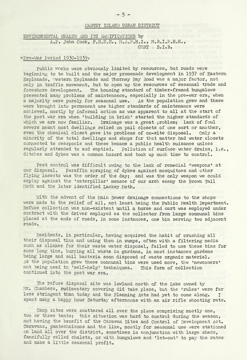 CAHVEY ISLAND URBAN DISTRICT ENVIROMENTAL HEALTH AND ITS RAMIFICATIONS by A.F. John Cook, F.R.S.H., M.A.P.H.I., M.R.I.P.H.H., CERT . S.I.B. »Pre-War Period 1930-1939: Public works were obviously limited by resources, but roads were beginning to be built and the major promenade development in 1937 of Eastern Esplanade, ’Western Esplanade and Thorney Bay Road was a major factor, not only in traffic movement, but to open up the resources of seasonal trade and foreshore development. The housing standard of timber-framed bungalows presented many problems of maintenance, especially in the pre-war era, when a majority were purely for seasonal use. As the population grew and these were brought into permanent use higher standards of maintenance were achieved, mostly by informal action as was apparent to all at the start of the post war era when 'building in brick' started the higher standards of which we are now familiar. Drainage was a great problem; lack of foul sewers meant most dwellings relied on pail closets of one sort or another, even the chemical closet gave its problems of on-site disposal. Only a minority of the total dwellings and shops for that matter had water closets connected to cesspools and these became a public health nuisance unless regularly attended to and emptied. pollution of surface water drains, i.e, ditches and dykes was a common hazard and took up much time to control. Pest control was difficult owing to the lack of remedial 'weapons' at our disposal. Paraffin spraying of dykes against mosquitoes and other flying insects was the order of the day; and was the only weapon we could employ against the 'caterpillar' menace of our arch enemy the Brown Tail Noth and the later identified Lackey Moth. With the advent of the Main Sewer drainage connections to the shops were made to the relief of all, not least being the Public Health Department Refuse collection was non-existent until a horse and cart was employed under contract with the driver employed as the collector from large communal bins placed at the ends of roads, in some instances, one bin serving two adjacent roads. Residents, in particular, having acquired the habit of crushing all their disposal tins and using them in sumps, often with a filtering media such as clinker for their waste water disposal, failed to use these bins for seme long time, burying all waste in gardens, in most instances gardens being large and soil bacteria soon disposed of waste organic material. As the population grew these communal bins were used more, the 'newcomers' not ceing used to 'self-help' techniques. This form of collection continued into the post war era. The refuse disposal site was lowland north of the Lake owned by ;;r. Chambers, rudimentary covering did take place, but the 'rules' were far less stringent than today and the Planning Acts had yet to come along. I spent many a happy hour Saturday afternoons with an air rifle shooting rats. Camp sites were scattered all over the place comprising mostly one, two or three tents; this situation was hard to control during the season, not having the benefit of the Caravan Sites and Control of Development Act, Caravans, pantechnicons and the like, mostly for seasonal use were stationed on land all over the district, sometimes in conjunction with large sheds, fancifully called chalets, or with bungalows and * let-out' to pay the rates and make a little seasonal profit.