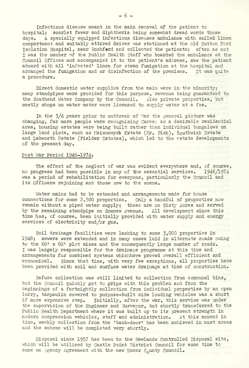 Infectious disease meant in the main removal of the patient to hospital; scarlet fever and diphtheria being somewhat dread words those days. A specially equipped infectious diseases ambulance with soiled linen compartment and suitably attired driver was stationed at the old Sutton Ford Isolation Hospital, near Rochford and collected the patients; often as not I was the member of the Public Health Staff who boarded the ambulance at the Council Offices and accompanied it to the patient’s address, saw the patient aboard with all ’infected* linen for steam fumigation at the hospital and arranged the fumigation and or disinfection of the premises. It was quite a procedure. Direct domestic water supplies from the main were in the minority; many standpipes were provided for this purpose, revenue being guaranteed to the Southend Water Company by the Council. Also private properties, but mostly shops on water meter were licensed to supply water at a fee. In the 3/4 years prior to outbreak of TTar the general picture was changing, far more people were recognising Canvep as a desirable residential area, housing estates were being built rather than individual bungalows on large land plots, such as Maisonwyck Estate (Mr. Fisk), Southwick Estate and Labworth Estate (Fielder Estates), which led to the estate developments of the present day. Post War Period 1946-1974: The effect of the neglect of war was evident everywhere and, of course, no progress had been possible in any of the essential services. 1946/1974 was a period of rehabilitation for everyone, particularly the Council and its Officers rejoining and those new to the scene. Water mains had to be extended and arrangements made for house connections for some 2,500 properties. Only a handful of properties new remain without a piped water supply; these are on Sixty Acres and served by the remaining standpipe on Somnes Avenue. All development since this time has, of course, been initially provided with water supply and energy services of electricity and/or gas. Soil drainage facilities were lacking to some 3,000 properties in 1948; sewers were extended and in many cases laid in alternate roads owing to the 60' x 60’ plot sizes and the consequently large number of roads. I was largely responsible for the drainage programme at this time and arrangements for combined systems whichhave proved overall efficient and economical. Since that time, with very few exceptions, all properties have been provided with soil and surface water drainage at time of construction. Refuse collection was still limited to collection from communal bins, but the Council quickly got to grips with this problem and from the beginnings of a fortnightly collection from individual properties by an open lorry, tarpaulin covered to purpose-built side loading vehicles was a short if more expensive step. Initially, after the war, this service was under the supervision of the Engineer and Surveyor, but shortly transferred to the public Health Department where it was built up to its present strength in modem compression vehicles, staff and administration. At this moment in time, weekly collection from the ’back-door’ has been achieved in most areas and the scheme will be completed very shortly. Disposal since 1957 has been to the Hewlands Controlled Disposal site, which will be utilised by Castle Point District Council for some time to come on Agency Agreement with the new Essex CQunty Council.
