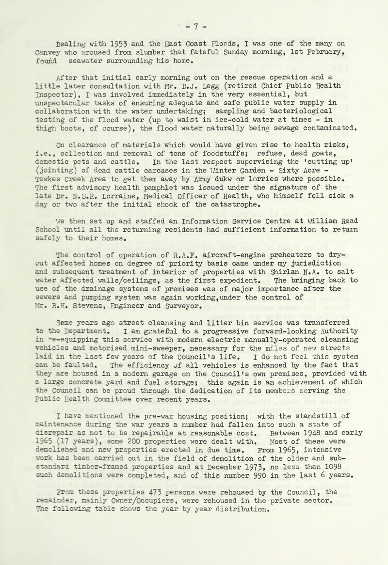 Dealing with 1953 and the East Coast Floods, I was one of the many on Canvey who aroused from slumber that fateful Sunday morning, 1st February, found seawater surrounding his home. After that initial early morning out on the rescue operation and a little later consultation with Mr. D.J. Legg (retired Chief public Health Inspector), I was involved immediately in the very essential, but unspectacular tasks of ensuring adequate and safe public water supply in collaboration with the water undertaking; sampling and bacteriological testing of the flood water (up to waist in ice-cold water at times - in thigh boots, of course), the flood water naturally being sewage contaminated. On clearance of materials which would have given rise to health risks, i.e., collection and removal of tons of foodstuffs; refuse, dead goats, domestic pets and cattle. In the last respect supervising the 'cutting up' (jointing) of dead cattle carcases in the Winter Garden - Sixty Acre - Tewkes Creek Area to get them away by Army dukw or lorries where possible. The first advisory health pamphlet was issued under the signature of the late Dr. N.S.R. Lorraine, Medical Officer of Health, who himself fell sick a day or two after the initial shock of the catastrophe. We then set up and staffed an Information Service Centre at William Read School until all the returning residents had sufficient information to return safely to their homes. The control of operation of R.A.F. aircraft-engine preheaters to dry- out affected homes on degree of priority basis came under my jurisdiction and subsequent treatment of interior of properties with Shirlan N.A. to salt water affected walls/ceilings, as the first expedient. The bringing back to use of the drainage systems of premises was of major importance after the sewers and pumping system was again working,under the control of Mr. R.E. Stevens, Engineer and Surveyor. Seme years ago street cleansing and litter bin service was transferred to the Department. I am grateful to a progressive forward-looking Authority in re-equipping this service with modern electric manually-operated cleansing vehicles and motorised mini-sweeper, necessary for the miles of new streets laid in the last few years of the Council’s life. I do not feel this system can be faulted. The efficiency of all vehicles is enhanced by the fact that they are housed in a modem garage on the Council's own premises, provided with a large concrete yard and fuel storage; this again is an achievement of which the Council can be proud through the dedication of its members serving the public Health Committee over recent years. I have mentioned the pre-war housing position; with the standstill of maintenance during the war years a number had fallen into such a state of disrepair as not to be repairable at reasonable cost. Between 1948 and early 1965 (17 years), some 200 properties were dealt with. Most of these were demolished and new properties erected in due time. From 1965, intensive work has been carried out in the field of demolition of the older and sub- standard timber-framed properties and at December 1973» no less than 1098 such demolitions were completed, and of this number 996 in the last 6 years. From these properties 473 persons were rehoused by the Council, the remainder, mainly Owner/Occupiers, were rehoused in the private sector. The following table shows the year by year distribution.