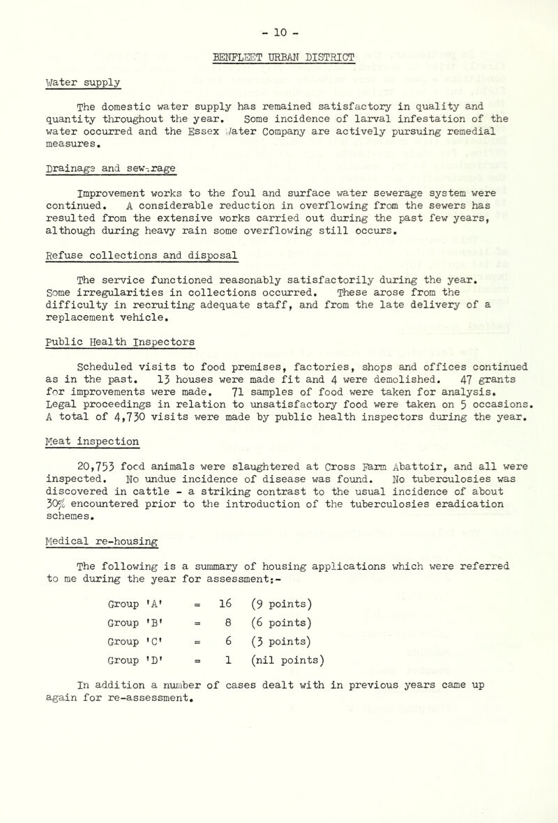 BENFLKET URBAN DISTRICT Water supply The domestic water supply has remained satisfactory in quality and quantity throughout the year. Some incidence of larval infestation of the water occurred and the Essex Water Company are actively pursuing remedial measures. Drainage and sew-.rage Improvement works to the foul and surface water sewerage system were continued. A considerable reduction in overflowing from the sewers has resulted from the extensive works carried out during the past few years, although during heavy rain some overflowing still occurs. Refuse collections and disposal The service functioned reasonably satisfactorily during the year. Some irregularities in collections occurred. These arose from the difficulty in recruiting adequate staff, and from the late delivery of a replacement vehicle. Public Health Inspectors Scheduled visits to food premises, factories, shops and offices continued as in the past. 13 houses were made fit and 4 were demolished. 47 grants for improvements were made. 71 samples of food were taken for analysis. Legal proceedings in relation to unsatisfactory food were taken on 5 occasions. A total of 4,730 visits were made by public health inspectors during the year. Meat inspection 20,753 food animals were slaughtered at Cross Earm Abattoir, and all were inspected. No undue incidence of disease was found. No tuberculosies was discovered in cattle - a striking contrast to the usual incidence of about 30^t encountered prior to the introduction of the tuberculosies eradication schemes. Medical re-housing The following is a summary of housing applications which were referred to me during the year for assessment Group * A * Group ’B* 1 Group 'C’ Group ’D' 16 (9 points) 8 (6 points) 6 (3 points) 1 (nil points) In addition a number of cases dealt with in previous years came up again for re-assessment.