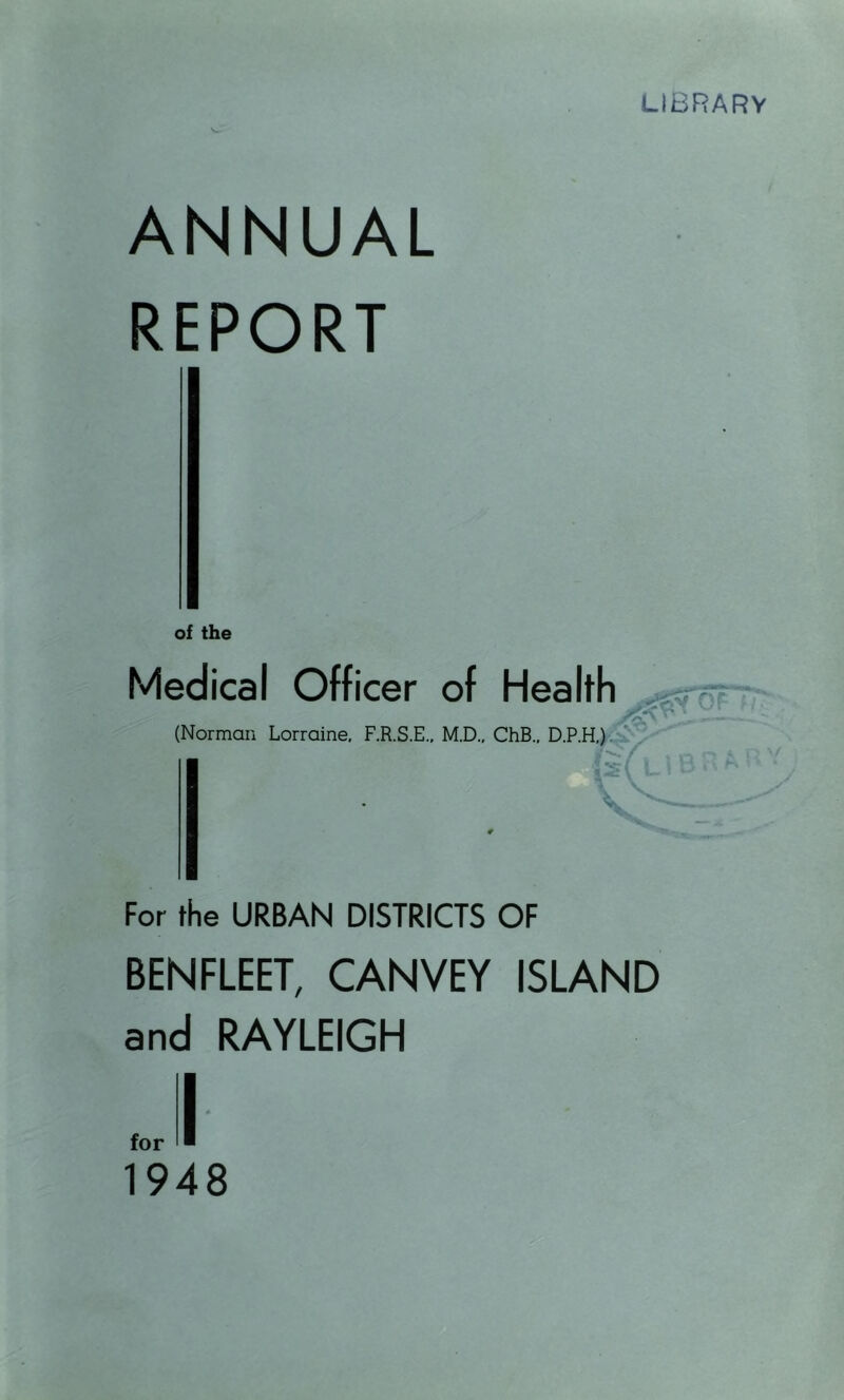 LIBRARY V- ANNUAL REPORT of the Medical Officer of Health m (Norman Lorraine, F.R.S.E., M.D., ChB.. D.P.H,) Itf-'C / r I n n ,*> LtBi^ ■ ^ For the URBAN DISTRICTS OF BENFLEET, CANVEY ISLAND and RAYLEIGH 1948