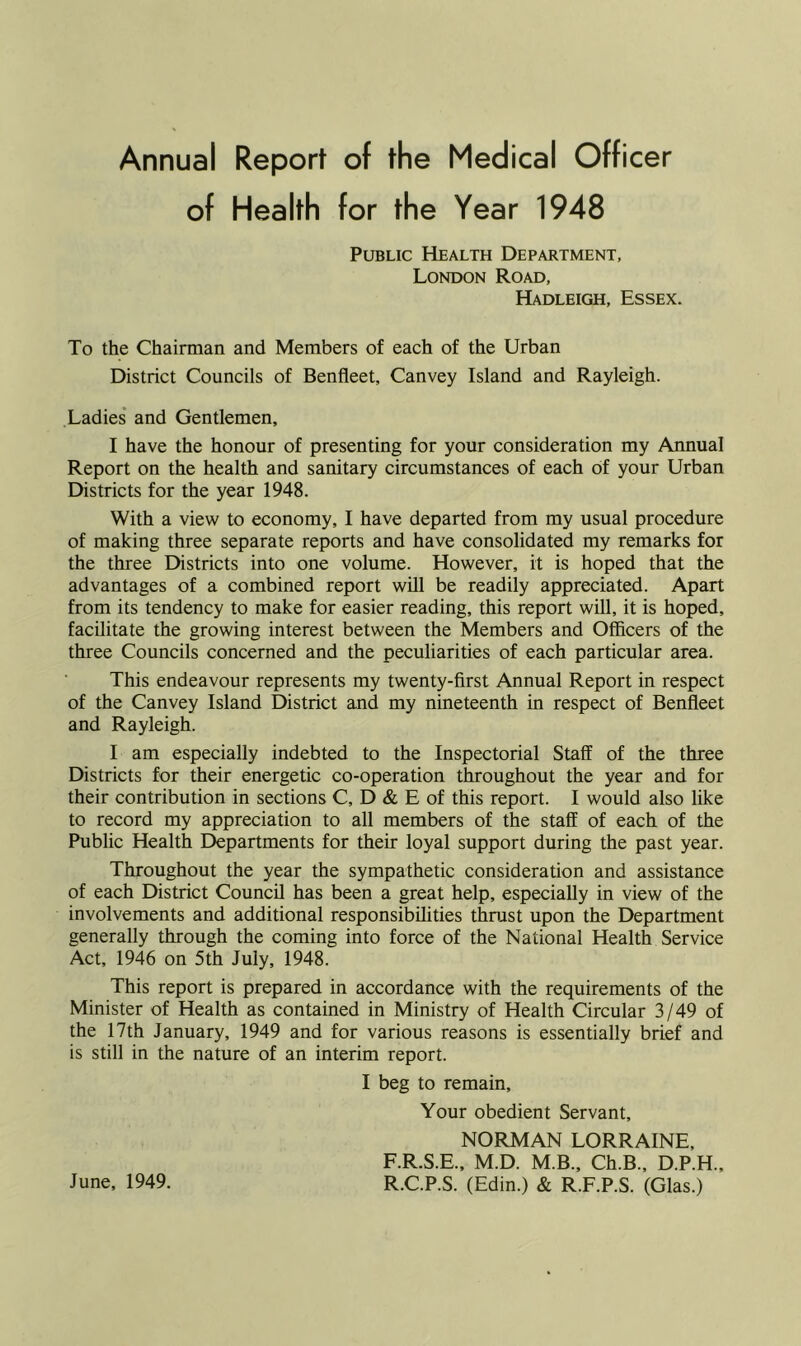 Annual Report of the Medical Officer of Health for the Year 1948 Public Health Department, London Road, Hadleigh, Essex. To the Chairman and Members of each of the Urban District Councils of Benfleet, Canvey Island and Rayleigh. Ladies and Gentlemen, I have the honour of presenting for your consideration my Annual Report on the health and sanitary circumstances of each of your Urban Districts for the year 1948. With a view to economy, I have departed from my usual procedure of making three separate reports and have consolidated my remarks for the three Districts into one volume. However, it is hoped that the advantages of a combined report will be readily appreciated. Apart from its tendency to make for easier reading, this report will, it is hoped, facilitate the growing interest between the Members and Officers of the three Councils concerned and the peculiarities of each particular area. This endeavour represents my twenty-first Annual Report in respect of the Canvey Island District and my nineteenth in respect of Benfleet and Rayleigh. I am especially indebted to the Inspectorial Staff of the three Districts for their energetic co-operation throughout the year and for their contribution in sections C, D & E of this report. I would also like to record my appreciation to all members of the staff of each of the Public Health Departments for their loyal support during the past year. Throughout the year the sympathetic consideration and assistance of each District Council has been a great help, especially in view of the involvements and additional responsibilities thrust upon the Department generally through the coming into force of the National Health Service Act, 1946 on 5th July, 1948. This report is prepared in accordance with the requirements of the Minister of Health as contained in Ministry of Health Circular 3/49 of the 17th January, 1949 and for various reasons is essentially brief and is still in the nature of an interim report. I beg to remain. Your obedient Servant, NORMAN LORRAINE, F.R.S.E., M.D. M.B., Ch.B., D.P.H., R.C.P.S. (Edin.) & R.F.P.S. (Glas.) June, 1949.