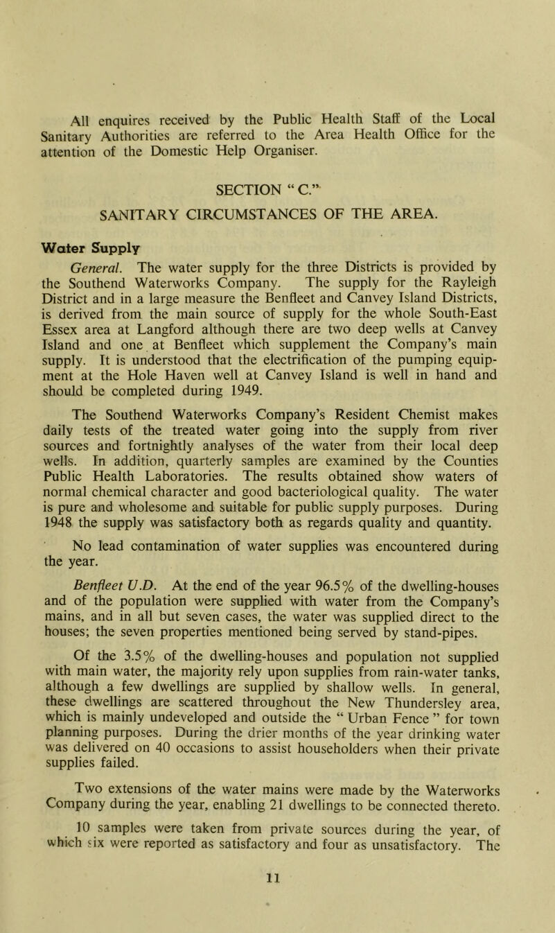 All enquires received by the Public Health Staff of the Local Sanitary Authorities are referred to the Area Health Office for the attention of the Domestic Help Organiser. SECTION “ C.” SANITARY CIRCUMSTANCES OF THE AREA. Water Supply General. The water supply for the three Districts is provided by the Southend Waterworks Company. The supply for the Rayleigh District and in a large measure the Benfleet and Canvey Island Districts, is derived from the main source of supply for the whole South-East Essex area at Langford although there are two deep wells at Canvey Island and one at Benfleet which supplement the Company’s main supply. It is understood that the electrification of the pumping equip- ment at the Hole Haven well at Canvey Island is well in hand and should be completed during 1949. The Southend Waterworks Company’s Resident Chemist makes daily tests of the treated water going into the supply from river sources and fortnightly analyses of the water from their local deep wells. In addition, quarterly samples are examined by the Counties Public Health Laboratories. The results obtained show waters of normal chemical character and good bacteriological quality. The water is pure and wholesome and suitable for public supply purposes. During 1948 the supply was satisfactory both as regards quality and quantity. No lead contamination of water supplies was encountered during the year. Benfleet U.D. At the end of the year 96.5% of the dwelling-houses and of the population were supplied with water from the Company’s mains, and in all but seven cases, the water was supplied direct to the houses; the seven properties mentioned being served by stand-pipes. Of the 3.5% of the dwelling-houses and population not supplied with main water, the majority rely upon supplies from rain-water tanks, although a few dwellings are supplied by shallow wells. In general, these dwellings are scattered throughout the New Thundersley area, which is mainly undeveloped and outside the “ Urban Fence ” for town planning purposes. During the drier months of the year drinking water was delivered on 40 occasions to assist householders when their private supplies failed. Two extensions of the water mains were made by the Waterworks Company during the year, enabling 21 dwellings to be connected thereto. 10 samples were taken from private sources during the year, of which six were reported as satisfactory and four as unsatisfactory. The