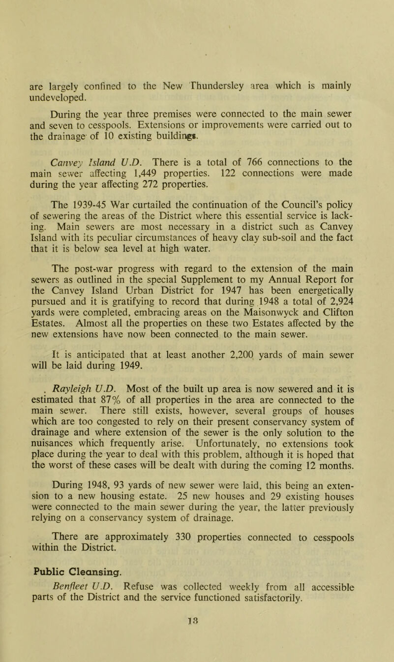 are largely confined to the New Thundersley area which is mainly undeveloped. During the year three premises were connected to the main sewer and seven to cesspools. Extensions or improvements were carried out to the drainage of 10 existing building*. Convey Island U.D. There is a total of 766 connections to the main sewer affecting 1,449 properties. 122 connections were made during the year affecting 272 properties. The 1939-45 War curtailed the continuation of the Council’s policy of sewering the areas of the District where this essential service is lack- ing. Main sewers are most necessary in a district such as Canvey Island with its peculiar circumstances of heavy clay sub-soil and the fact that it is below sea level at high water. The post-war progress with regard to the extension of the main sewers as outlined in the special Supplement to my Annual Report for the Canvey Island Urban District for 1947 has been energetically pursued and it is gratifying to record that during 1948 a total of 2,924 yards were completed, embracing areas on the Maisonwyck and Clifton Estates. Almost all the properties on these two Estates affected by the new extensions have now been connected to the main sewer. It is anticipated that at least another 2,200 yards of main sewer will be laid during 1949. . Rayleigh U.D. Most of the built up area is now sewered and it is estimated that 87% of all properties in the area are connected to the main sewer. There still exists, however, several groups of houses which are too congested to rely on their present conservancy system of drainage and where extension of the sewer is the only solution to the nuisances which frequently arise. Unfortunately, no extensions took place during the year to deal with this problem, although it is hoped that the worst of these cases will be dealt with during the coming 12 months. During 1948, 93 yards of new sewer were laid, this being an exten- sion to a new housing estate. 25 new houses and 29 existing houses were connected to the main sewer during the year, the latter previously relying on a conservancy system of drainage. There are approximately 330 properties connected to cesspools within the District. Public Cleansing. Benfleet U.D. Refuse was collected weekly from all accessible parts of the District and the service functioned satisfactorily.