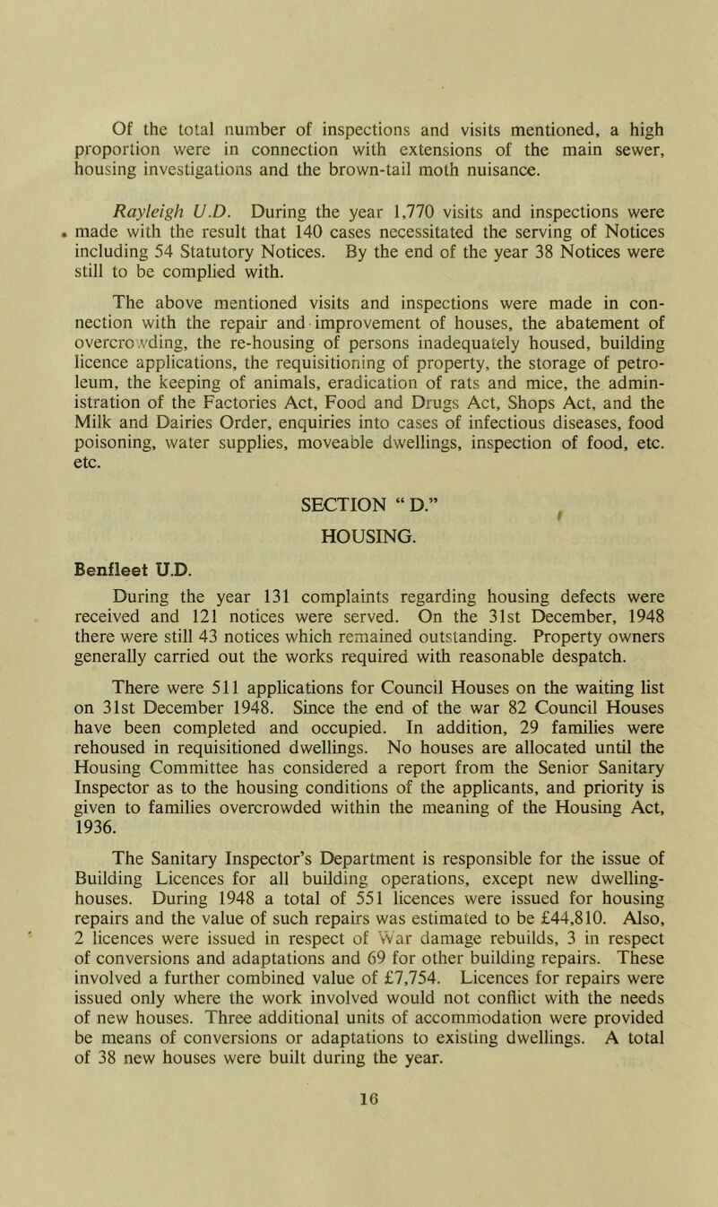 Of the total number of inspections and visits mentioned, a high proportion were in connection with extensions of the main sewer, housing investigations and the brown-tail moth nuisance. Rayleigh U.D. During the year 1,770 visits and inspections were . made with the result that 140 cases necessitated the serving of Notices including 54 Statutory Notices. By the end of the year 38 Notices were still to be complied with. The above mentioned visits and inspections were made in con- nection with the repair and improvement of houses, the abatement of overcro .vding, the re-housing of persons inadequately housed, building licence applications, the requisitioning of property, the storage of petro- leum, the keeping of animals, eradication of rats and mice, the admin- istration of the Factories Act, Food and Drugs Act, Shops Act, and the Milk and Dairies Order, enquiries into cases of infectious diseases, food poisoning, water supplies, moveable dwellings, inspection of food, etc. etc. SECTION “ D.” HOUSING. Benfleet U.D. During the year 131 complaints regarding housing defects were received and 121 notices were served. On the 31st December, 1948 there were still 43 notices which remained outstanding. Property owners generally carried out the works required with reasonable despatch. There were 511 applications for Council Houses on the waiting list on 31st December 1948. Since the end of the war 82 Council Houses have been completed and occupied. In addition, 29 families were rehoused in requisitioned dwellings. No houses are allocated until the Housing Committee has considered a report from the Senior Sanitary Inspector as to the housing conditions of the applicants, and priority is given to families overcrowded within the meaning of the Housing Act, 1936. The Sanitary Inspector’s Department is responsible for the issue of Building Licences for all building operations, except new dwelling- houses. During 1948 a total of 551 licences were issued for housing repairs and the value of such repairs was estimated to be £44,810. Also, 2 licences were issued in respect of War damage rebuilds, 3 in respect of conversions and adaptations and 69 for other building repairs. These involved a further combined value of £7,754. Licences for repairs were issued only where the work involved would not conflict with the needs of new houses. Three additional units of accommodation were provided be means of conversions or adaptations to existing dwellings. A total of 38 new houses were built during the year.