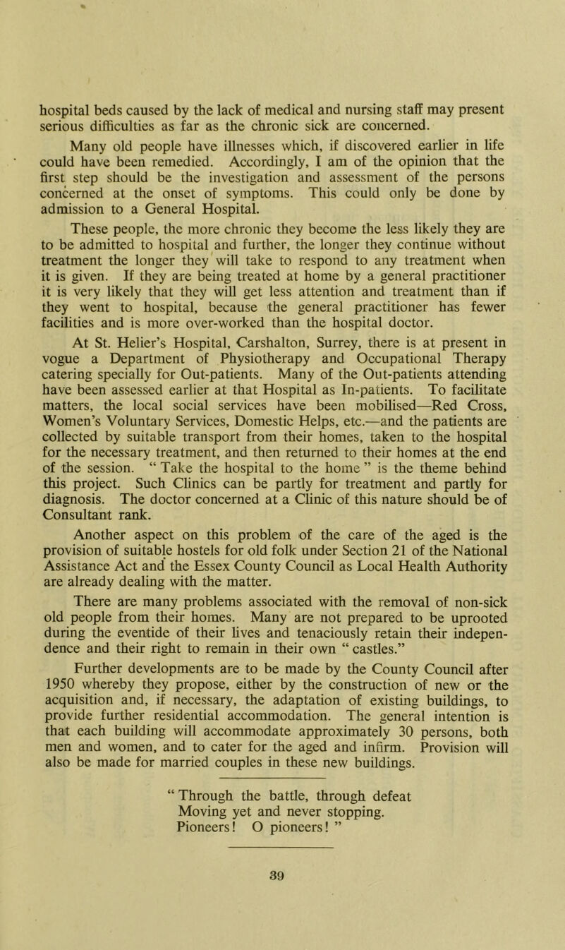 hospital beds caused by the lack of medical and nursing staff may present serious difficulties as far as the chronic sick are concerned. Many old people have illnesses which, if discovered earlier in life could have been remedied. Accordingly, I am of the opinion that the first step should be the investigation and assessment of the persons concerned at the onset of symptoms. This could only be done by admission to a General Hospital. These people, the more chronic they become the less likely they are to be admitted to hospital and further, the longer they continue without treatment the longer they will take to respond to any treatment when it is given. If they are being treated at home by a general practitioner it is very likely that they will get less attention and treatment than if they went to hospital, because the general practitioner has fewer facilities and is more over-worked than the hospital doctor. At St. Helier’s Hospital, Carshalton, Surrey, there is at present in vogue a Department of Physiotherapy and Occupational Therapy catering specially for Out-patients. Many of the Out-patients attending have been assessed earlier at that Hospital as ln-patients. To facilitate matters, the local social services have been mobilised—Red Cross, Women’s Voluntary Services, Domestic Helps, etc.—and the patients are collected by suitable transport from their homes, taken to the hospital for the necessary treatment, and then returned to their homes at the end of the session. “ Take the hospital to the home ” is the theme behind this project. Such Clinics can be partly for treatment and partly for diagnosis. The doctor concerned at a Clinic of this nature should be of Consultant rank. Another aspect on this problem of the care of the aged is the provision of suitable hostels for old folk under Section 21 of the National Assistance Act and the Essex County Council as Local Health Authority are already dealing with the matter. There are many problems associated with the removal of non-sick old people from their homes. Many are not prepared to be uprooted during the eventide of their fives and tenaciously retain their indepen- dence and their right to remain in their own “ castles.” Further developments are to be made by the County Council after 1950 whereby they propose, either by the construction of new or the acquisition and, if necessary, the adaptation of existing buildings, to provide further residential accommodation. The general intention is that each building will accommodate approximately 30 persons, both men and women, and to cater for the aged and infirm. Provision will also be made for married couples in these new buildings. “ Through the battle, through defeat Moving yet and never stopping. Pioneers! O pioneers! ”
