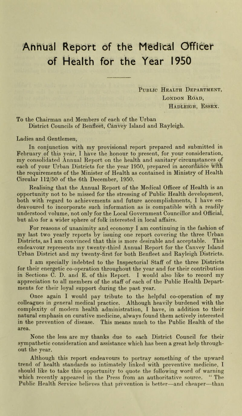 Annual Report of the Medical Officer of Health for the Year 1950 Public Health Department, London Road, Hadleigh, Essex. To the Chairman and Members of each of the Urban District Councils of Benfleet, Canvcy Island and Rayleigh. Ladies and Gentlemen, In conjunction with my provisional report prepared and submitted in February of this year, I have the honour to present, for your consideration, my consolidated Annual Report on the health and sanitary^ circumstances of each of your Urban Districts for the year 1950, prepared in accordance with the requirements of the Minister of Health as contained in Ministry of Health Circular 112/50 of the 6th December, 1950. Realising that the Annual Report of the Medical Officer of Health is an opportunity not to be missed for the stressing of Public Health development, both with regard to achievements and future accomplishments, I have en- deavoured to incorporate such information as is compatible with a readily understood volume, not only for the Local Government Councillor and Official, but also for a wider sphere of folk interested in local affairs. For reasons of unanimity and economy I am continuing in the fashion of my last two yearly reports by issuing one report covering the three Urban Districts, as I am convinced that this is more desirable and acceptable. This endeavour represents my twenty-third Annual Report for the Canvey Island Urban District and my twenty-first for both Benfleet and Rayleigh Districts. I am specially indebted to the Inspectorial Staff of the three Districts for their energetic co-operation throughout the year and for their contribution in Sections C. D. and E. of this Report. I would also like to record my appreciation to all members of the staff of each of the Public Health Depart- ments for their loyal support during the past year. Once again I would pay tribute to the helpful co-operation of my colleagues in general medical practice. Although heavily burdened with the complexity of modern health administration, I have, in addition to their natural emphasis on curative medicine, always found them actively interested in the prevention of disease. This means much to the Public Health of the area. None the less are my thanks due to each District Council for their sympathetic consideration and assistance which has been a great help through- out the year. Although this report endeavours to portray something of the upward trend of health standards so intimately linked with preventive medicine, I should like to take this opportunity to quote the following word of warning which recently appeared in the Press from an authoritative source. “ The Public Health Service believes that prevention is better—and cheaper—than