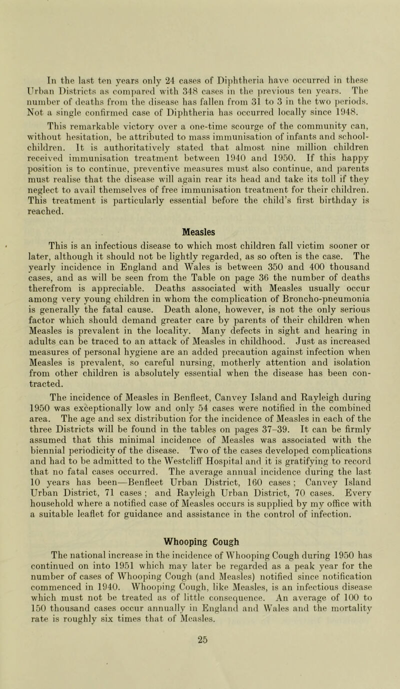 In the last ten years only 24 cases of Diphtheria have occurred in these Urban Districts as compared with 318 cases in the previous ten years. The number of deaths from the disease has fallen from 31 to 3 in the two periods. Not a single confirmed case of Diphtheria has occurred locally since 1948. This remarkable victory over a one-time scourge of the community can, without hesitation, be attributed to mass immunisation of infants and school- children. It is authoritatively stated that almost nine million children received immunisation treatment between 1940 and 1950. If this happy position is to continue, preventive measures must also continue, and parents must realise that the disease will again rear its head and take its toll if they neglect to avail themselves of free immunisation treatment for their children. This treatment is particularly essential before the child’s first birthday is reached. Measles This is an infectious disease to which most children fall victim sooner or later, although it should not be lightly regarded, as so often is the case. The yearly incidence in England and Wales is between 350 and 400 thousand cases, and as will be seen from the Table on page 36 the number of deaths therefrom is appreciable. Deaths associated with Measles usually occur among very young children in whom the complication of Broncho-pneumonia is generally the fatal cause. Death alone, however, is not the only serious factor which should demand greater care by parents of their children when Measles is prevalent in the locality. Many defects in sight and hearing in adults can be traced to an attack of Measles in childhood. Just as increased measures of personal hygiene are an added precaution against infection when Measles is prevalent, so careful nursing, motherly attention and isolation from other children is absolutely essential when the disease has been con- tracted. The incidence of Measles in Benfleet, Canvey Island and Rayleigh during 1950 was exceptionally low and only 54 cases were notified in the combined area. The age and sex distribution for the incidence of Measles in each of the three Districts will be found in the tables on pages 37-39. It can be firmly assumed that this minimal incidence of Measles was associated with the biennial periodicity of the disease. Two of the cases developed complications and had to be admitted to the Westcliff Hosjfital and it is gratifying to record that no fatal cases occurred. The average annual incidence during the last 10 years has been—Benfleet Urban District, 160 cases ; Canvey Island Urban District, 71 cases ; and Rayleigh Urban District, 70 cases. Every household where a notified case of Measles occurs is supplied by my office with a suitable leaflet for guidance and assistance in the control of infection. Whooping Cough The national increase in the incidence of Whooping Cough during 1950 has continued on into 1951 which may later be regarded as a peak year for the number of cases of Whooping Cough (and Measles) notified since notification commenced in 1940. Whooping Cough, like Measles, is an infectious disease which must not be treated as of little consequence. An average of 100 to 150 thousand cases occur annually in England and Wales and the mortality rate is roughly six times that of Measles.