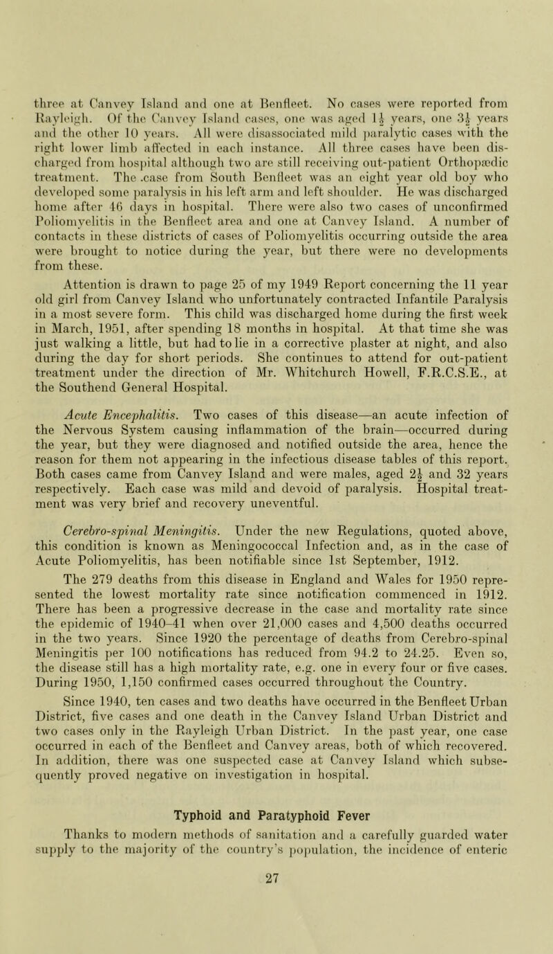 three at Canvey Island and one at Ben fleet. No cases were reported from Rayleigh. Of the Canvey Island cases, one was aged 1£ years, one 3£ years and the other 10 years. All were disassociated mild paralytic cases with the right lower limb affected in each instance. All three cases have been dis- charged from hospital although two are still receiving out-patient Orthopaedic treatment. The .case from South Benlieet was an eight year old boy who developed some paralysis in his left arm and left shoulder. He was discharged home after 46 days in hospital. There were also two cases of unconfirmed Poliomyelitis in the Benfleet area and one at Canvey Island. A number of contacts in these districts of cases of Poliomyelitis occurring outside the area were brought to notice during the year, but there were no developments from these. Attention is drawn to page 25 of my 1949 Report concerning the 11 year old girl from Canvey Island who unfortunately contracted Infantile Paralysis in a most severe form. This child was discharged home during the first week in March, 1951, after spending 18 months in hospital. At that time she was just walking a little, but had to lie in a corrective plaster at night, and also during the day for short periods. She continues to attend for out-patient treatment under the direction of Mr. Whitchurch Howell, F.R.C.S.E., at the Southend General Hospital. Acute Encephalitis. Two cases of this disease—an acute infection of the Nervous System causing inflammation of the brain—occurred during the year, but they were diagnosed and notified outside the area, hence the reason for them not appearing in the infectious disease tables of this report. Both cases came from Canvey Island and were males, aged and 32 years respectively. Each case was mild and devoid of paralysis. Hospital treat- ment was very brief and recovery uneventful. Cerebro-spinal Meningitis. Under the new Regulations, quoted above, this condition is known as Meningococcal Infection and, as in the case of Acute Poliomyelitis, has been notifiable since 1st September, 1912. The 279 deaths from this disease in England and Wales for 1950 repre- sented the lowest mortality rate since notification commenced in 1912. There has been a progressive decrease in the case and mortality rate since the epidemic of 1940-41 when over 21,000 cases and 4,500 deaths occurred in the two years. Since 1920 the percentage of deaths from Cerebro-spinal Meningitis per 100 notifications has reduced from 94.2 to 24.25. Even so, the disease still has a high mortality rate, e.g. one in every four or five cases. During 1950, 1,150 confirmed cases occurred throughout the Country. Since 1940, ten cases and two deaths have occurred in the Benfleet Urban District, five cases and one death in the Canvey Island Urban District and two cases only in the Rayleigh Urban District. In the past year, one case occurred in each of the Benfleet and Canvey areas, both of which recovered. In addition, there was one suspected case at Canvey Island which subse- quently proved negative on investigation in hospital. Typhoid and Paratyphoid Fever Thanks to modern methods of sanitation and a carefully guarded water supply to the majority of the country’s population, the incidence of enteric