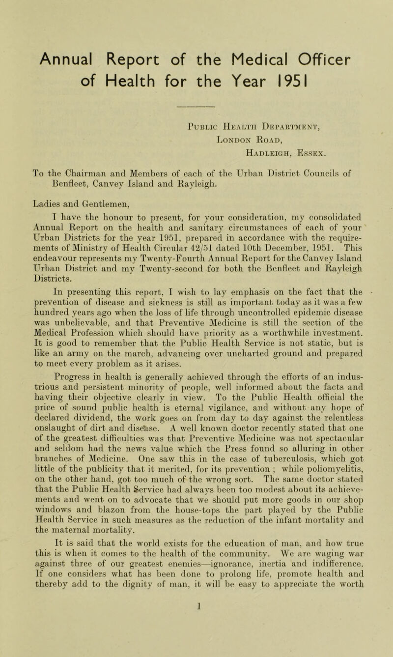 Annual Report of the of Health for the Medical Officer Year 1951 Public Health Department, London Road, Hadleigh, Essex. To the Ch<airman and Members of each of the Urban District Councils of Bentleet, Canvey Island and Rayleigh. Ladies and Gentlemen, I have the honour to present, for your consideration, my consolidated Annual Re])ort on the health and sanitary circumstances of each of your Urban Districts for the year 1951, prepared in accordance with the require- ments of Ministry of Health Circular 42/51 dated 10th December, 1951. This endeavour represents my Twenty-Fourth Annual Report for the Canvey Island Llrban District and my Twenty-second for both the Bendeet and Rayleigh Districts. In presenting this report, I wish to lay emphasis on the fact that the prevention of disease and sickness is still as important today as it was a few hundred years ago when the loss of life through uncontrolled epidemic disease was unbelievable, and that Preventive Medicine is still the section of the Medical Profession which should have priority as a worthwhile investment. It is good to remember that the Public Health Service is not static, but is like an army on the march, advancing over uncharted ground and prepared to meet every problem as it arises. Progress in health is generally achieved through the efforts of an indus- trious and persistent minority of people, well informed about the facts and having their objective clearly in view. To the Public Health official the price of sound public health is eternal vigilance, and without any hope of declared dividend, the work goes on from day to day against the relentless onslaught of dirt and dise'^se. A well known doctor recently stated that one of the greatest difficulties was that Preventive Medicine was not spectacular and seldom had the news value which the Press found so alluring in other branches of Medicine. One saw this in the case of tuberculosis, which got little of the publicity that it merited, for its prevention ; while poliomyelitis, on the other hand, got too much of the wrong sort. The same doctor stated that the Public Health Service had always been too modest about its achieve- ments and went on to advocate that we should put more goods in our shop windows and blazon from the house-tops the part played by the Public Health Service in such measures as the reduction of the infant mortality and the maternal mortality. It is said that the world exists for the education of man, and how true this is when it comes to the health of the community. We are waging war against three of our greatest enemies—ignorance, inertia and indifference. If one considers what has been done to jHolong life, promote health and thereby add to the dignity of man, it will be easy to aj)|)reciate the worth