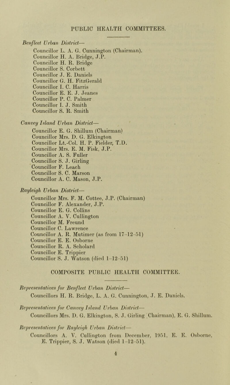 PUBLIC HEALTH COMMITTEES. Denfleet Urban District,— Councillor L. A. G. Cunnington (Chairman). Councillor H. A. Bridge, .T.P. Councillor H. R. Bridge Councillor S. Corbett Councillor J. E. Daniels Councillor G. H. FitzGerald Councillor 1. C. Harris Councillor E. E. J. Jeanes Councillor P. C. Palmer Councillor 1. J. Smith Councillor S. R. Smith Canvey Island Urban District— Councillor E. G. Shillum (Chairman) Councillor Mrs. D. G. Elkingtoii Councillor Lt.-Col. H. P. Fielder, T.U. Councillor Mrs. E. M. Fi.sk, J.P. Councillor A. S. Fuller Councillor S. J. Girling Councillor F. Leach Councillor S. C. Marson Councillor A. C. Mason, J.P. Rayleigh Urban District— Councillor Mrs. F. M. Cottee, J.P. (Chairman) Councillor F. Alexander, J.P. Councillor E. G. Collins Councillor A. V. Cullington Councillor M. Freund Councillor C. Lawrence Councillor A. R. Mutimer (as from 17-12-51) Councillor E. E. Osborne Councillor R. A. Scholard Councillor E. Trippier Councillor S. J. Watson (died 1-12-51) COMPOSITE PUBLIC HEALTH COMMITTEE. Representatives for Benfleet Urban District— Councillors H. R. Bridge, L. A. G. Cunnington, J. E. Daniels. Representatives for Canvey Island Urban District— Councillors Mrs. 1). G. Elkington, S. J. Girling Chairman), E. G Representatives for Rayleigh Urban District— Councillors A. V. Cullington from December, 1951, E. E. E. Tri])pier, S. J. Watson (died 1-12-51). . Shillum. Osborne,