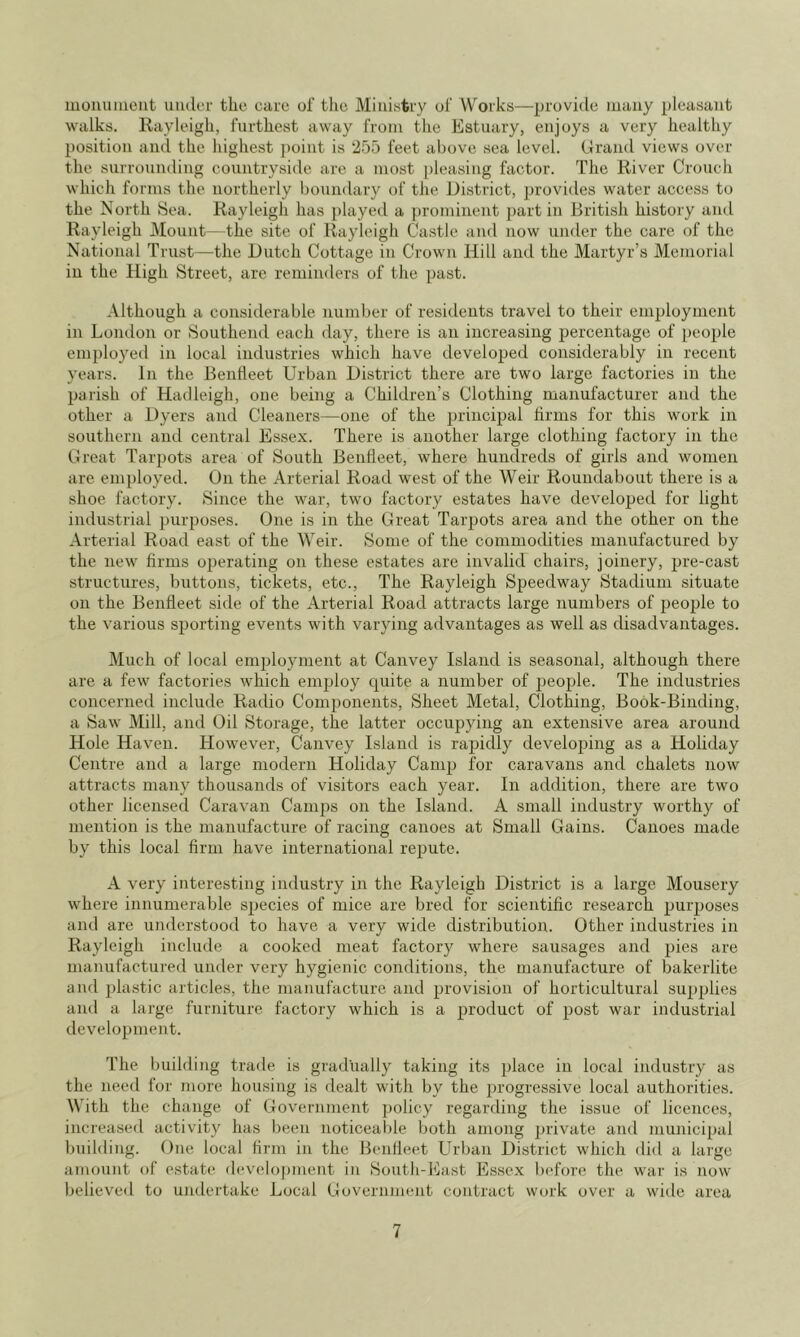 luomuiieiit under the cure of the Ministry ol' Works—provide muny pleasant walks. Rayleigh, furthest away from tlie Estuary, enjoys a very healthy position and the highest jioint is 255 feet above sea level. Grand views over the surrounding countryside are a most pleasing factor. The River Crouch which foiuns the northerly boundary of the District, jjrovides water access to the North Sea. Rayleigh has played a prominent ])art in British history and Rayleigh Mount—the site of Rayleigh Castle and now under the care of the National Trust—the Dutch Cottage in Crown Hill and the Martyr’s Memorial in the High Street, are reminders of the past. Although a considerable number of residents travel to their employment in London or Southend each day, there is an increasing percentage of i)eople employed in local industries which have developed considerably in recent years. In the BenHeet Urban District there are two large factories in the palish of Hadleigh, one being a Children’s Clothing manufacturer and the other a Dyers and Cleaners—one of the principal linns for this work in southern and central Essex. There is another large clothing factory in the Great Tarpots area of South Beufleet, where hundreds of girls and women are employed. On the Arterial Road west of the Weir Roundabout there is a shoe factory. Since the war, two factory estates have developed for light industrial purposes. One is in the Great Tarpots area and the other on the Arterial Road east of the Weir. Some of the commodities manufactured by the new firms operating on these estates are invalid chairs, joinery, pre-cast structures, buttons, tickets, etc.. The Rayleigh Speedway Stadium situate on the BenHeet side of the Arterial Road attracts large numbers of people to the various sporting events with varying advantages as well as disadvantages. Much of local emjrloyment at Canvey Island is seasonal, although there are a few factories which emjjloy c^uite a number of people. The industries concerned include Radio Components, Sheet Metal, Clothing, Book-Binding, a Saw Mill, and Oil Storage, the latter occupying an extensive area around Hole Haven. However, Canvey Island is rapidly developing as a Holiday Centre and a large modern Holiday Camp for caravans and chalets now attracts many thousands of visitors each year. In addition, there are two other licensed Caravan Camps on the Island. A small industry worthy of mention is the manufacture of racing canoes at Small Gains. Canoes made by this local firm have international repute. A very interesting industry in the Rayleigh District is a large Mousery where innumerable species of mice are bred for scientific research purposes and are understood to have a very wide distribution. Other industries in Rayleigh include a cooked meat factory where sausages and pies are manufactured under very hygienic conditions, the manufacture of bakerlite and plastic articles, the manufacture and provision of horticultural supplies and a large furniture factory which is a product of post war industrial development. The building trade is gradually taking its place in local industry as the need for more housing is dealt with by the ^progressive local authorities. With the change of Government policy regarding the issue of licences, increased activity has been noticeable both among private and municipal building. One local fii’in in the Beufleet Urban District which did a large amount of estate d(‘velopment in South-East Essex before the war is now believed to undertake Local Government contract work over a wide area