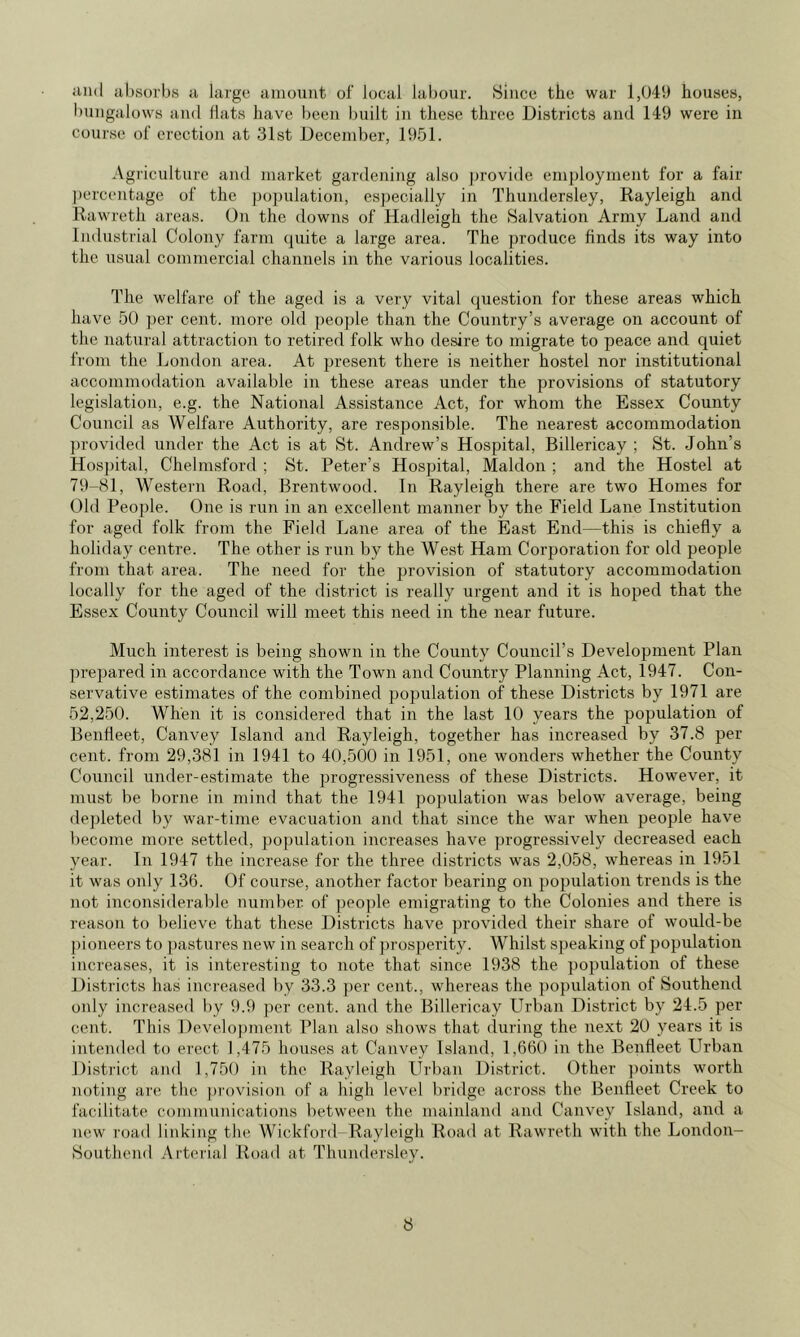 absorbs a large amount of local labour. Since the war 1,049 houses, bungalows and Hats have been built in these three Districts and 149 were in course of erection at 31st December, 19.51. Agriculture and market gardening also j)rovide employment for a fair ])ercentage of the j)o])ulation, es])ecially in Thundersley, Rayleigh and Rawreth areas. On the downs of Hadleigh the Salvation Army Land and Industrial Colony farm quite a large area. The produce finds its way into the usual commercial channels in the various localities. The welfare of the aged is a very vital question for these areas which have 50 per cent, more old ])eople than the Country’s average on account of the natural attraction to retired folk who desire to migrate to peace and quiet from the London area. At present there is neither hostel nor institutional accommodation available in these areas under the provisions of statutory legislation, e.g. the National Assistance Act, for whom the Essex County Council as Welfare Authority, are responsible. The nearest accommodation ])rovided under the Act is at St. Andrew’s Hospital, Billericay ; St. John’s Hospital, Chehmsford ; St. Peter’s Hospital, Maldon ; and the Hostel at 79-81, Western Road, Brentwood. In Rayleigh there are two Homes for Old People. One is run in an excellent manner by the Field Lane Institution for aged folk from the Field Lane area of the East End—this is chiefly a holiday centre. The other is run by the West Ham Corporation for old jreople from that area. The need for the jjrovision of statutory accommodation locally for the aged of the district is really urgent and it is hoped that the Essex County Council will meet this need in the near future. Much interest is being shown in the County Council’s Development Plan prepared in accordance with the Town and Country Planning Act, 1947. Con- servative estimates of the combined population of these Districts by 1971 are 52,250. When it is considered that in the last 10 years the population of Benfleet, Canvey Island and Rayleigh, together has increased by 37.8 per- cent. from 29,381 in 1941 to 40,500 in 1951, one wonders whether the County Council under-estimate the progressiveness of these Districts. However, it must be borne in mind that the 1941 population was below average, being depleted by war-time evacuation and that since the war when people have become more settled, ])opulation increases have progressively decreased each year. In 1947 the increase for the three districts was 2,058, whereas m 1951 it was only 136. Of course, another factor bearing on population trends is the not inconsiderable number of people emigrating to the Colonies and there is reason to believe that these Districts have provided their share of would-be pioneers to pastures new in search of prosperity. Whilst speaking of population increases, it is interesting to note that since 1938 the population of these Di.stricts has increased by 33.3 j)er cent., whereas the population of Southend only increased by 9.9 per cent, and the Billericay Urban District by 24.5 per- cent. This Development Plan also shows that during the next 20 years it is intended to erect 1,475 houses at Canvey Island, 1,660 in the Benfleet Urban District and 1,750 in the Rayleigh Urban District. Other ])oints worth noting are the provision of a high level bridge across the Benfleet Creek to facilitate comnuudeations between the mainland and Canvey Island, and a new road linking the Wickford-Rayleigh Road at Rawreth with the London- Soutliend Arterial Road at Thundersley.