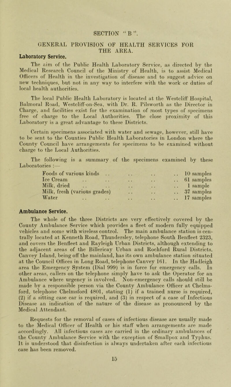 SECTION “B’‘. (JENERAL PROVISION OF HEALTH SERVICES FOR THE AREA. Laboratory Service. The aim of the Public Health Laboratory Service, as directed by the Medical Research Council of the Ministry of Health, is to assist Medical Officers of Health in the investigation of disease and to suggest advice on new techniques, but not in any way to interfere with the work or duties of local health authorities. The local Public Health Laboratory is located at the Westcliff Hospital, Ralmoral Road, Westcliff-on-Sea, with Dr. R. Pilsworth as the Director in Charge, and facilities exist for the examination of most types of s])ecimens free of charge to the Local Authorities. The close proximity of this Laboratory is a great advantage to these Districts. Certain specimens associated with water and sewage, however, still have to be sent to the Counties Public Health Laboratories in London where the County Council have arrangements for s|)ecimens to be examined without charge to the Local Authorities. The following is a summary of the sjjecimens examined by these Laboratories :— Foods of various kinds . . . . . . .. 10 samples Ice Cream . . .. . . . . .. 61 samples Milk, dried . . .. .. . . .. 1 sample Milk, fresh (various grades) .. .. .. 37 samples Water .. .. .. .. .. 17 samples Ambulance Service, The whole of the three Districts are very effectively covered by the County Ambulance Service which provides a fleet of modern fully equi])ped vehicles and some with wireless control. The main ambulance station is cen- trally located at Kenneth Road, Thundersley, telephone South Benfleet ‘2323, and covers the Benfleet and Rayleigh Urban Districts, although extending to the adjacent areas of the Billericay Urban and Rochford Rural Districts. Canvey Island, being off the mainland, has its own ambulance station situated at the Council Offices in Long Road, telephone Canvey 161. In the Hadleigh area the Emergency System (Dial 999) is in force for emergency calls. In other areas, callers on the telephone simply have to ask the Operator for an Ambulance where urgency is involved. Non-emergency calls should still be made by a responsible person via the County Ambulance Officer at Chelms- ford, telephone Chelmsford 48U1, stating (1) if a trained nurse is required, (2) if a sitting case car is required, and (3) in respect of a case of Infectious Disease an indication of the nature of the disease as pronounced by the Medical Attendant. Requests for the removal of cases of infectious disease are usually made to the Medical Officer of Health or his staff when arrangements are made accordingly. All infectious cases are carried in the ordinary ambulances of the County Ambulance Service with the exception of Smalljjox and Tyjihus. It is understood that disinfection is always undertaken after each infectious case has been removed.