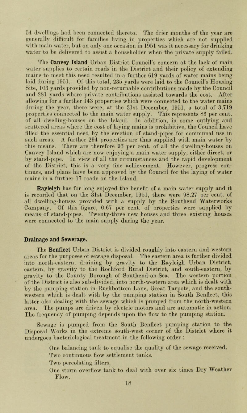 51 (Iwollings liiid boon coniicctod thoreto. The drior months of the year are gonorally didicult for fannlies living in ])ro])erties which are not su])]died with main water, but on only one occasion in 1951 was it necessary for drinking water to be delivered to assist a householder when the private supply failed. The Canvey Island Urban District Council’s concern at the lack of main water su])plies to certain roads in the District and their ])olicy of extending mains to meet this need resulted in a further 619 yards of water mains being laid during 1951. Of this total, 235 yards were laid to the Council’s Housing Site, 103 yards provided by non-returnable contributions made by the Council and 281 yards where private contributions assisted towards the cost. After allowing for a further 143 ])roperties which were connected to the water mains during the year, there were, at the 31st December, 1951, a total of 3,719 ])roperties connected to the main water supply. This represents 86 per cent, of all dwelling-houses on the Island. In addition, in some outlying and scattered areas where the cost of laying mains is ])rohibitive, the Council have tilled the essential need by the erection of stand-pipes for communal use in such areas. A further 294 properties are thus supplied with main water by this means. There are therefore 93 per cent, of all the dwelling-houses on Canvey Island which are now enjoying a main water supply, either direct, or by stand-])ipe. In view of all the circumstances and the rapid development of the District, this is a very tine achievement. However, progress con- tinues, and plans have been approved by the Council for the laying of water mains in a further 17 roads on the Island. Rayleigh has for long enjoyed the benefit of a main water supply and it is recorded that on the 31st December, 1951, there were 98.27 per cent, of all dwelling-houses provided with a supply by the Southend Waterworks ComiJany. Of this figure, 0.67 per cent, of properties were supplied by means of stand-pipes. Twenty-three new houses and three existing houses were connected to the main supply during the year. Drainage and Sewerage. The Benfleet Urban District is divided roughly into eastern and western areas for the purposes of sewage disposal. The eastern area is further divided into north-eastern, draining by gravity to the Rayleigh Urban District, eastern, by gravity to the Rochford Rural District, and south-eastern, by gravity to the County Borough of Southend-on-Sea. The western portion of the District is also sub-divided, into north-western area which is dealt with by the pum])ing station in Rushbottom Lane, Great Tarpots, and the south- western which is dealt with by the pumping station in South Benfleet, this latter also dealing with the sewage which is pumped from the north-western area. The pumjjs are driven by electric motors and are automatic in action. The frequency of pumping depends ujion the flow to the pumping station. Sewage is pum])ed from the South Bentleet pumping station to the Dis]Josal Works in the extreme south-west corner of the District where it undergoes bacteriological treatment in the following order ;— One balancing tank to equalise the quality of the sewage received. Two continuous flow settlement tanks. Two percolating filters. One storjn overllow tank to deal with over six times Dry Weather Flow.