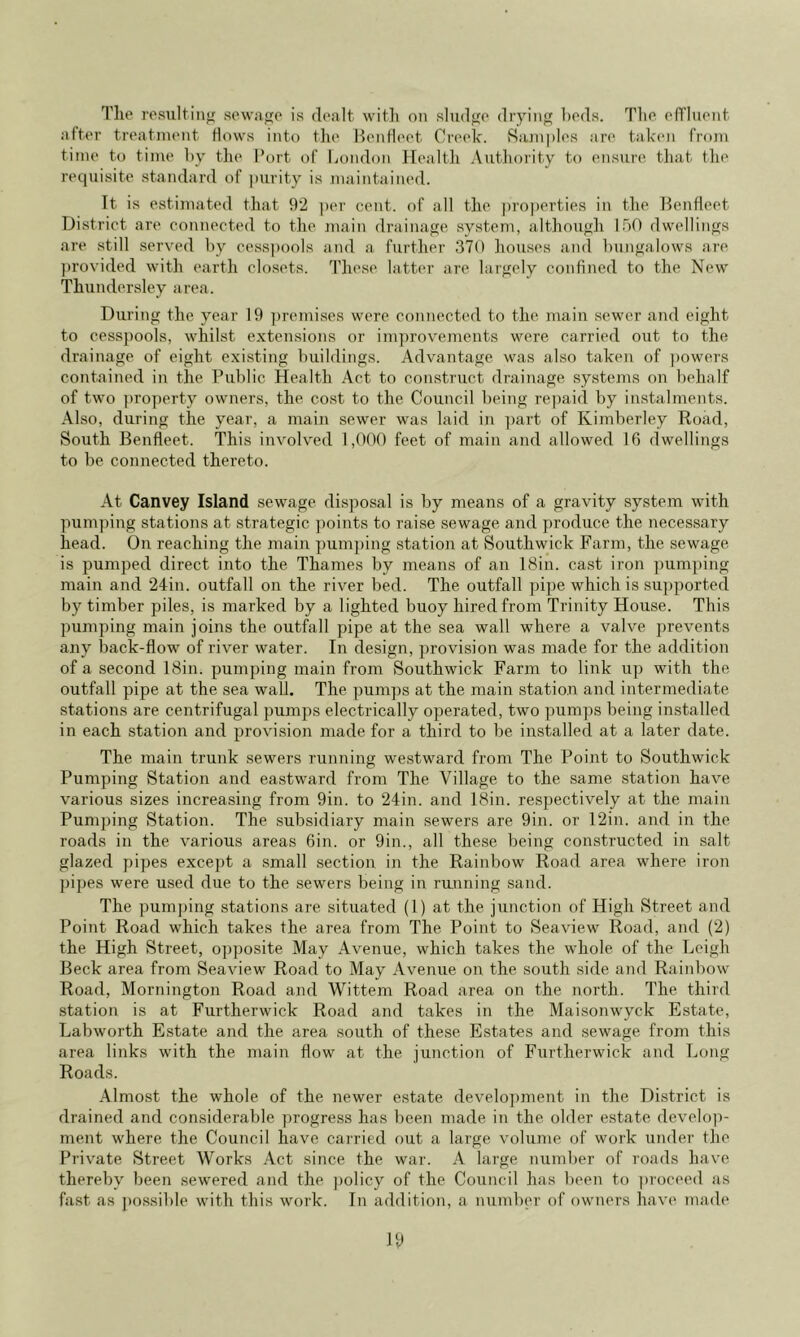 Tlie resultinj; scwa^o is doalt with on sludfio dryinf^ hods. Tlio ofTIuoiit after troatint'iit Hows into the HenHeet Creek. Siunples are taken from time to time by tlie Port of liondon Health AutJiority to ensure tliat the requisite standard of purity is maintained. It is estimated that 9‘2 ])er cent, of all the |)ro])erties in the BenHeet District are connected to the main drainae;e system, although IhO dwellings are still served by cesspools and a further 370 houses and bungalows are provided with earth clo.sets. These latter are largely confined to the New Thundersley area. During the year 19 ])remises were connected to the main sewer and eight to cesspools, whilst extensions or improvements were carried out to the drainage of eight existing buildings. Advantage was also taken of ])owers contained in the Public Health Act to construct drainage systems on behalf of two ])roperty owners, the cost to the Council being repaid by instalments. Also, during the year, a main sewer was laid in part of Kimberley Road, South Benfleet. This involved 1,000 feet of main and allowed Ifi dwellings to be connected thereto. At Canvey Island sewage disposal is by means of a gravity system with pum])ing stations at strategic points to raise sewage and produce the necessary head. On reaching the main pump)ing station at Southwick Farm, the sewage is pumped direct into the Thames by means of an 18in. cast iron pumping main and 24in. outfall on the river bed. The outfall ])ipe which is supported by timber piles, is marked by a lighted buoy hired from Trinity House. This pumping main joins the outfall pipe at the sea wall where a valve prevents ajiy back-flow of river water. In design, j^rovision was made for the addition of a second 18in. pumping main from Southwick Farm to link up with the outfall pipe at the sea wall. The pumps at the main station and intermediate stations are centrifugal pumps electrically operated, two pumps being installed in each station and provision made for a third to be installed at a later date. The main trunk sewers running westward from The. Point to Southwick Pumping Station and eastward from The Village to the same station have various sizes increasing from 9in. to 24in. and 18in. respectively at the main Pumping Station. The subsidiary main sewers are 9in. or 12in. and in the roads in the various areas 6in. or 9in., all these being constructed in salt glazed pipes exce])t a small section in the Rainbow Road area where iron pipes were used due to the sewers being in running sand. The pumjnng stations are situated (1) at the junction of High Street and Point Road which takes the area from The Point to Seaview Road, and (2) the High Street, opposite May Avenue, which takes the whole of the Leigh Beck area from Seaview Road to May Avenue on the south side and Raiid)ow Road, Mornington Road and Wittem Road area on the north. The third station is at Furtherwick Road and takes in the Maisonwyck Estate, Labworth Estate and the area south of these Estates and sewage from this area links with the main flow at the junction of Furtherwick and Long Roads. Almost the whole of the newer estate development in the District is drained and considerable progress has been made in the older estate develo])- ment where the Council have carried out a large volume of work under the Private Street Works Act since the war. A large number of roads have thereby been sewered and the ])olicy of the Council has been to ])roceed as fast as possible with this work. In addition, a number of owners have made