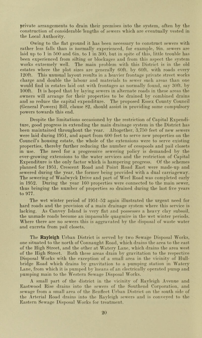 private arrangements to drain their ])reinise.s into the system, often T)y the construction of considerable lengths of sewers which are eventually vested in the Local Authority. Owing to the flat ground it has been necessary to construct sewers with rather less falls than is iiormally experienced, for examjtle, 9in. sewers are laid 11]) to 1 in 500 and Gin. to 1 in 300, but in spite of this, little trouble has been experienced from silting or blockages and from this as])ect the system works extremely well. The main j)roblem with this District is in the old estates where the ])lot sizes are generally 60ft. by GOft. with roads every 120ft. This unusual layout results in a heavier frontage ]jrivate street works charge and double the labour and materials to sewer such areas than one would find in estates laid out with frontages as normally found, say 30ft. by 100ft. It is hoped that liy laying sewers in alternate roads in these areas the owners will arrange for their pro])erties to be drained by combined drains and so reduce the ca])ital expenditure. The pro])osed Essex County Council (General Powers) Bill, clause 82, should assist in ])roviding some com])ulsory 2)owers towards this end. Despite the limitations occasioned by the restriction of Capital Expendi- ture, good progress in extending the main drainage system in the District has been maintained throughout the year. Altogether, 3,750 feet of new sewers were laid during 1951, and apart from 600 feet to serve new properties on the Council’s housing estate, the whole of the extensions were to serve existing pro])erties, thereby further reducing the number of cess])ools and pail closets in use. The need for a ])rogressive sewering policy is demanded by the ever-growing extensions to the water services and the restriction of Capital Expenditure is the only factor which is hamjjering progress. Of the schemes planned for 1951, Crescent Eoad and Point Road East were made-up and sewered during the year, the former being provided with a dual carriageway. The sewering of Waalwyck Drive and part of Weel Road was completed early in 1952. During the year 160 pro])erties were connected to the main sewer, thus bringing the number of j^roperties so drained during the last five vears to 977. The wet winter period of 1951-52 again illustrated the urgent need for hard roads and the ])rovision of a main drainage system where this service is lacking. As Canvey Island is very flat and ])ossesses a heavy clay subsoil, the unmade roads become an im])assable quagmire in the wet winter j)eriods. Where there are no sewers this is aggravated by tlie dis])osal of waste water and excreta from pail closets. The Rayleigh Urban District is served by two Sewage Disposal Works, one situated to the north of Connaught Road, which drains the area to the east of the High Street, and the other at Watery Lane, which drains the area west of the High Street. Both these areas drain by gravitation to the respective Dis])osal Works with the exce})tion of a small area in the vicinity of Hull- bridge Road which drains by gravitation to a pum])ing station in Watery Lane, from which it is ])um|)ed by hicans of an electrically oj)eriited pump and ])um])ing main to the Western Sewage Disposal Works. A small ])art of the district in the vicinity of Rayleigh Avenue and Eastwood Rise diains into the seweis of the Southend Corponition, and sewage from a simill iirea of the Beiifleet Urban District on the south side of the Arterial Road driiiiis into the Rayleigh sewers iind is conveyed to tin* Eastc'rn Sewage Disposal Works for trciitment.