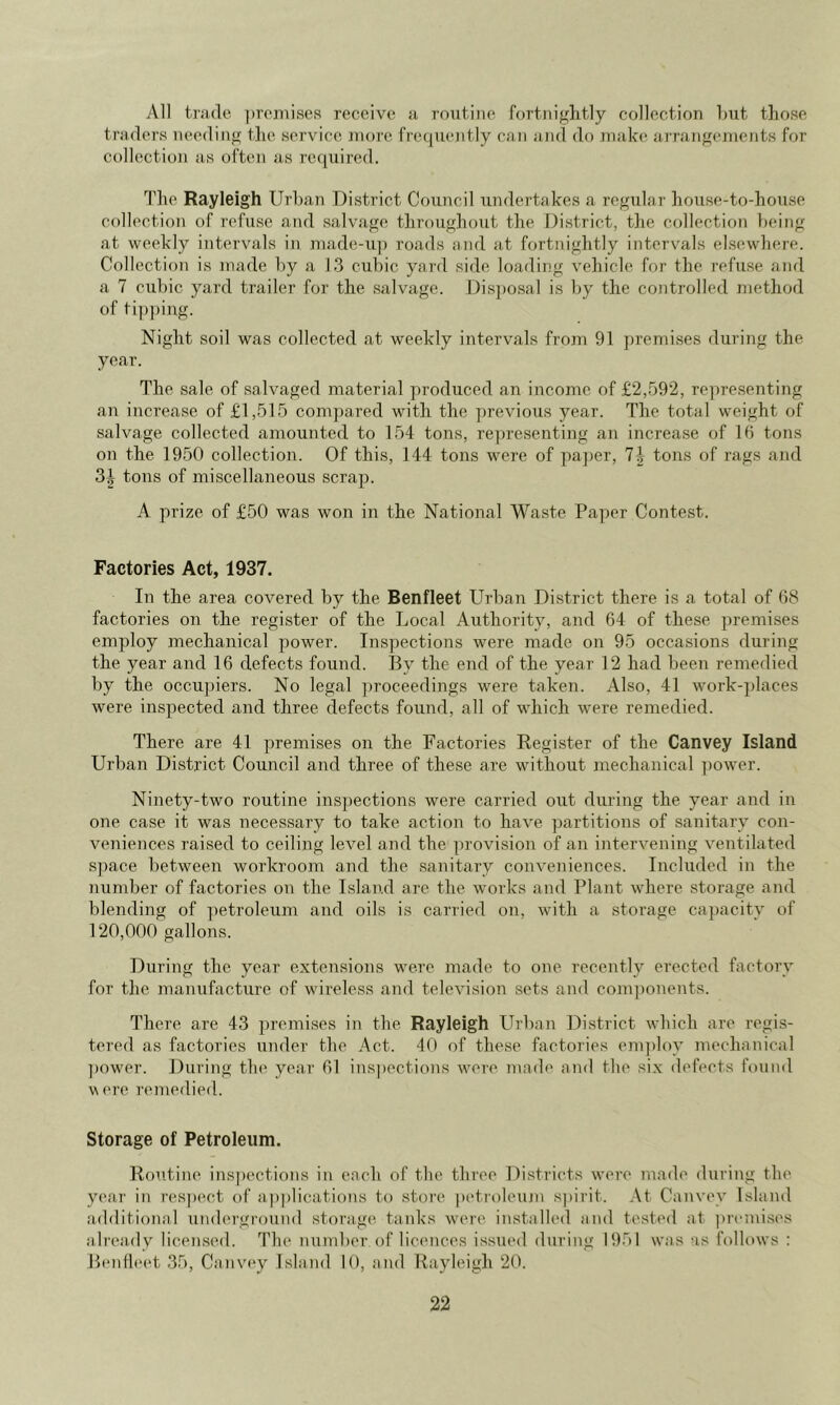 yVll trade ])reiiiiseR receive a routine fortniglitly collection but those traders needing the service niore frequently can and do make arrangements for collection as often as required. The Rayleigh Urban District Council undertakes a regular house-to-house collection of refuse and salvage throughout the District, tlie collection })eing at weekly intervals in made-u]) roads and at fortnightly interv^als elsewhere. Collection is made by a 13 cubic yard side loading vehicle for the refuse and a 7 cubic yard trailer for the sahuxge. Dis])osal is by the controlled method of ti])])ing. Night soil was collected at weekly intervals from 91 premises during the year. The sale of salvaged material produced an income of £2,592, representing an increase of £1,515 compared with the previous year. The total weight of salvage collected amounted to 154 tons, re])resenting an increase of 16 tons on the 1950 collection. Of this, 144 tons were of pa])er, 1\ tons of rags and tons of miscellaneous scrap. A prize of £50 was won in the National Waste Paper Contest. Factories Act, 1937. In the area covered by the Benfleet Urban District there is a total of (58 factories on the register of the Local Authority, and 64 of these premises employ mechanical power. Inspections were made on 95 occasions during the year and 16 defects found. By the end of the year 12 had been remedied by the occupiers. No legal proceedings were taken. Also, 41 work-]jlaces were inspected and three defects found, all of which were remedied. There are 41 premises on the Factories Register of the Canvcy Island Urban District Council and three of these are without mechanical ])ower. Ninety-two routine inspections were carried out during the year and in one case it was necessary to take action to have partitions of sanitary con- veniences raised to ceiling level and the provision of an intervening ventilated s])ace between workroom and the sanitary conveidences. Included in the number of factories on the Island are the works and Plant where storage and blending of ])etroleum and oils is carried on, with a storage capacity of 120,000 gallons. During the year extensions were made to one recently erected factory for the manufacture of wireless and television sets and com])onents. There are 43 premises in the Rayleigh Urban District which are regis- tered as factories under the Act. 40 of these factories em])loy mechanical ])ower. During the year 61 ins|)ections were made and the six defects found V ere remedied. Storage of Petroleum. Routine ins])ections in each of the three Districts were made during the year in respect of applications to store petroleum s])irit. .Vt Canvev Island additional underground storage tanks were, installed and tested at premi.ses already licensed. The number of licences issued during 1951 was as follows : Peidleet 35, Canvey Island 10, and Rayleigh 20.