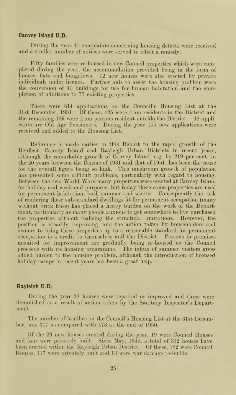 Canvey Island U.D. During the year 10 co]n])laiMts coiieerniiig housing defects were received and a siniilar iiujuber of notices were served to ell'ect a remedy. Fifty families were re-housed in new Council proj)erties which were com- pleted during the year, the accommodation provided being in the form of houses, Hats and bungalows. 12 new houses were also erected by private individuals under licence. Further aids to assist the housing problem .were the conversion of 40 buildings for use for human habitation and the com- pletion of additions to 77 existing properties. There were 614 applications on the Council’s Housing List at the 31st December, 1951. Of these, 425 were from residents in the District and the remaining 189 were from persons resident outside the District. 48 appli- cants are Old Age Pensioners. During the year 155 new applications were received and added to the Housing List. Reference is made earlier in this Report to the rapid growth of the RenHeet, Canvey Island and Rayleigh Urban Districts in recent years, although the remarkable growth of Canvey Island, e.g. by 219 per cent, in the 20 years between the Census of 1931 and that of 1951, has been the cause for the overall figure being so high. This mushroom growth of population has presented some difficult problems, particularly with regard to housing. Between the two World Wars many properties were erected at Canvey Island for holiday and week-end purposes, but today these same properties are used for peinnanent habitation, both summer and winter. Consequently the task of rendering these sub-standard dwellings fit for permanent occupation (many without brick flues) has placed a heavy burden on the work of the Depart- ment, particularly as many people anxious to get somewhere to live purchased the properties without realising the structural limitations. However, the position is steadily im2)roving, and the action taken by householders aud owners to bring these properties up to a reasonable standard for permanent occu2)ation is a credit to themselves and the District. Persons in premises unsuited for improvement are gradually being re-housed as the Council ju'oceeds with its housing programme. The influx of summer visitors gives added burden to the housing problem, although the introduction of licensed holiday camps in recent years has been a great help. Rayleigh U.D. During the year 38 houses were repaired or improved and three were demolished as a result of action taken by the Sanitary Inspector’s Depart- ment. The number of families on the Council’s Housing List at the 3Lst Decem- ber, was 377 as compared with 473 at the end of 1950. Of the 23 new houses erected during the year, 19 were Council Houses and four were ])rivately built. vSince May, 1945, a total of 312 houses have been erected within the Rayleigh Urban Di.strict. Of these, 182 were Council Hou.ses, 117 were privately built and 1.3 were war damage re-builds.