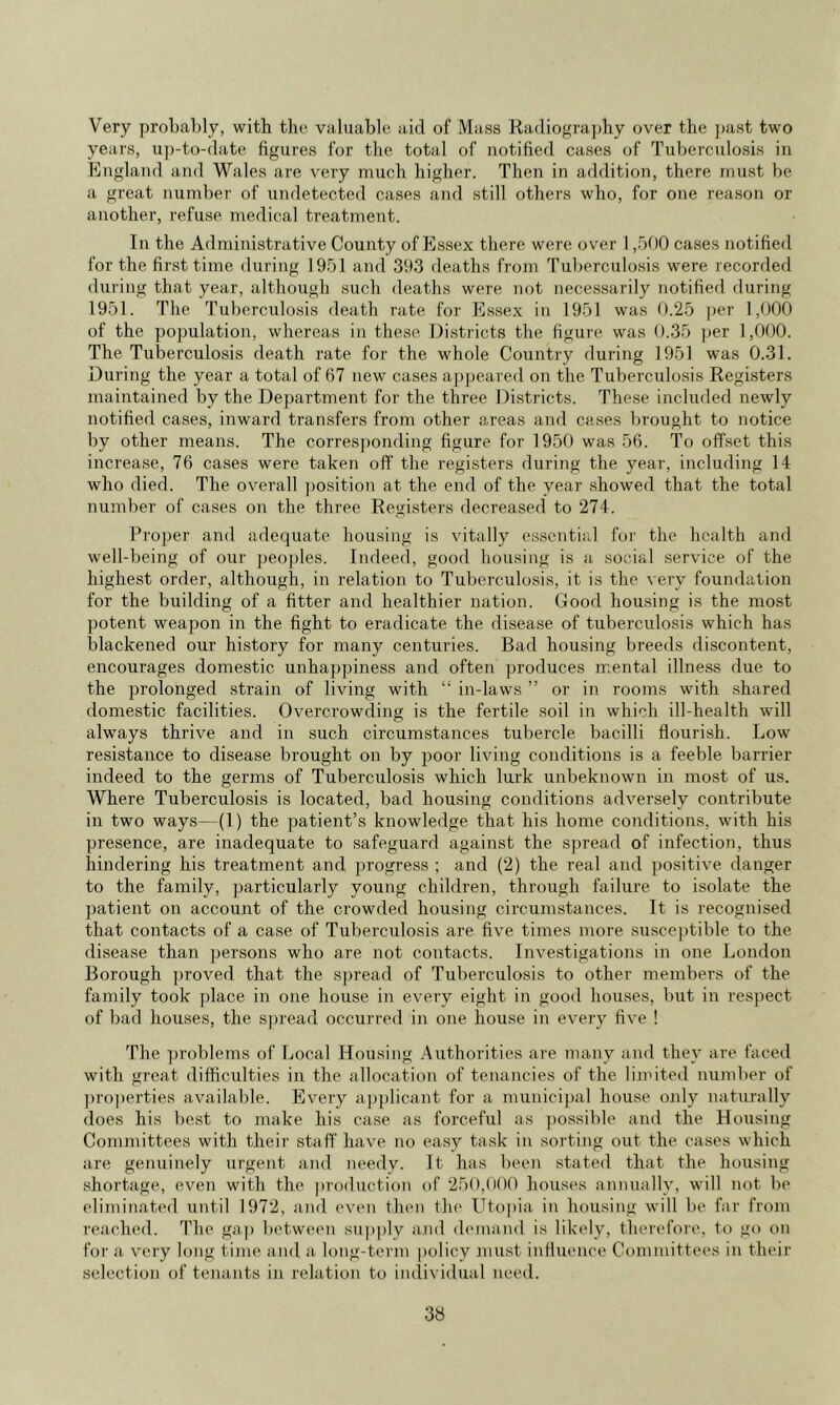 Very probably, with the valuable aid of Mass Radioffrajdiy over the ])ast two years, up-to-date figures for the total of notified cases of Tuberculosis in England a)id Wales are very much higher. Then in addition, there must be a great number of undetected cases and still others who, for one reason or another, refuse nredical treatment. In the Administrative County of Essex there were over 1,500 cases notified for the first time during 1951 and 393 deaths from Tuberculosis were recorded during that year, although such deaths were not necessarily notified during 1951. The Tuberculosis death rate for Essex in 1951 was 0.25 per 1,000 of the population, whereas in these Districts the figure was 0.35 |)er 1,000. The Tuberculosis death rate for the whole Country during 1951 was 0.31. During the year a total of 67 new cases appeared on the Tuberculosis Registers maintained by the Department for the three Districts. These included newly notified cases, inward transfers from other areas and cases brought to notice by other means. The corresjjonding figure for 1950 was 56. To offset this increase, 76 cases were taken off the registers during the year, including 14 who died. The overall position at the end of the year showed that the total number of cases on the three Registers decreased to 274. Proper and adequate housing is vitally essential for the health and well-being of our peoples. Indeed, good housing is a social service of the highest order, although, in relation to Tuberculosis, it is the very foundation for the building of a fitter and healthier nation. Good housing is the most potent weapon in the fight to eradicate the disease of tuberculosis which has blackened our history for many centuries. Bad housing breeds discontent, encourages domestic unhappiness and often produces mental illness due to the prolonged strain of living with “ in-laws ” or in rooms with shared domestic facilities. Overcrowding is the fertile soil in which ill-health will always thrive and in such circumstances tubercle bacilli flourish. Low resistance to disease brought on by poor living conditions is a feeble barrier indeed to the germs of Tuberculosis which lurk unbeknown in most of us. Where Tuberculosis is located, bad housing conditions adversely contribute in two ways—(1) the patient’s knowledge that his home conditions, with his presence, are inadequate to safeguard against the spread of infection, thus hindering his treatment and progress ; and (2) the real and positive danger to the family, particularly young children, through failure to isolate the patient on account of the crowded housing circumstances. It is recognised that contacts of a case of Tuberculosis are five times more suscei)tible to the disease than persons who are not contacts. Investigations in one London Borough ])roved that the sjjread of Tuberculosis to other members of the family took place in one house in every eight in good houses, but in respect of bad houses, the spread occurred in one house in every five ! The problems of Local Housing .Authorities are many and they are faced with great difficulties in the allocation of tenancies of the limited number of ])ro])erties available. Every a])plicant for a munici])al house o.nly naturally does his best to make his case as forceful as ])ossible and the Housing Committees with their staff have no easy task in sorting out the cases which are genuinely urgent and needy. It has been stated that the housing shortage, even with the |troduction of 250,(100 houses annually, will not bo eliminated until 1972, and even then the Uto|)ia in housing will be far from reached. The gap between supply and demand is likely, therefore, to go on for a v'ery long time and a. long-term policy jnust influence Committees in their selection of tenants in relation to individual need.