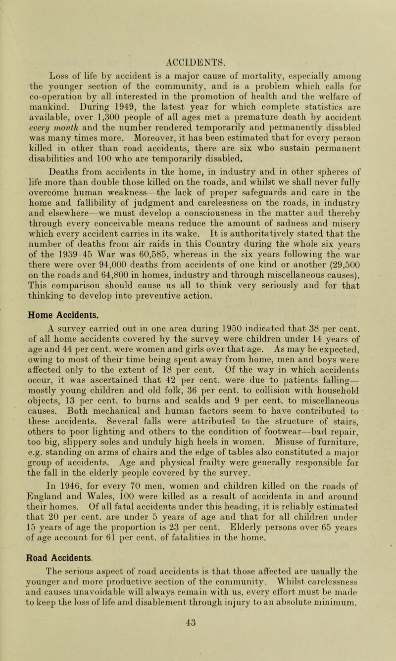 ACCIDENTS. Loss of life by accident is a major cause of mortality, especially among the younger section of the community, and is a problem which calls for co-o])eration by all interested in the promotion of health and the welfare of mankind. During 1949, the latest year for which complete statistics are available, over 1,300 people of all ages met a premature death by accident every month and the number rendered temporarily and permanently di.sabletl was many times more. Moreover, it has been estimated that for every person killed in other than road accidents, there are six who sustain permanent disabilities and 100 who are temporarily disabled. Deaths from accidents in the home, in industry and in other spheres of life more than double those killed on the roads, and whilst we shall never fully overcome human weakness—the lack of proper safeguards and care in the home and fallibility of judgment and carelessness on the roads, in industry and elsewhere—we must develop a consciousness in the matter aiid thereby through every conceivable means reduce the amount of sadness and miseiy which every accident carries in its wake. It is authoritatively stated that the number of deaths from air raids in this Country during the whole six years of the 1939-45 War was 60,585, whereas in the six years following the war there were over 94,000 deaths from accidents of one kind or another (29,500 on the roads and 64,800 in homes, industry and through miscellaneous causes). This comparison should cause us all to think very seriously and for that thinking to develop into preventive action. Home Accidents. A survey carried out in one area during 1950 indicated that 38 2)er cent, of all home accidents covered by the survey were children under 14 years of age and 44 per cent, were women and girls over that age. As may be expected, owing to most of their time being sjjent away from home, men and boys were affected only to the extent of 18 per cent. Of the way in which accidents occur, it was ascertained that 42 cent, were due to patients falling— mostly young children and old folk, 36 per cent, to collision with household objects, 13 per cent, to burns and scalds and 9 per cent, to miscellaneous causes. Both mechanical and human factors seem to have contributed to these accidents. Several falls were attributed to the structure of stairs, others to poor lighting and others to the condition of footwear—bad repair, too big, slipjjery soles and unduly high heels in women. Misuse of furniture, e.g. standing on arms of chairs and the edge of tables also constituted a major group of accidents. Age and physical frailty were generally responsible for the fall in the elderly people covered by the survey. In 1946, for every 70 men, women and children killed on the roads of England and Wales, 100 were killed as a result of accidents in and around their homes. Of all fatal accidents under this heading, it is reliably estimated that 20 per cent, are under 5 years of age and that for all children under 15 years of age the pjroportion is 23 per cent. Elderly j^ersons over 65 years of age account for 61 jor cent, of fatalities in the home. Road Accidents. The serious aspject of road accidents is that those affected are usually the younger and more productive section of the community. Whilst carele.ssness and causes unavoidable will always remain with us, every effort must be made to keepj the loss of life and disablement through injury to an absolute minimum.