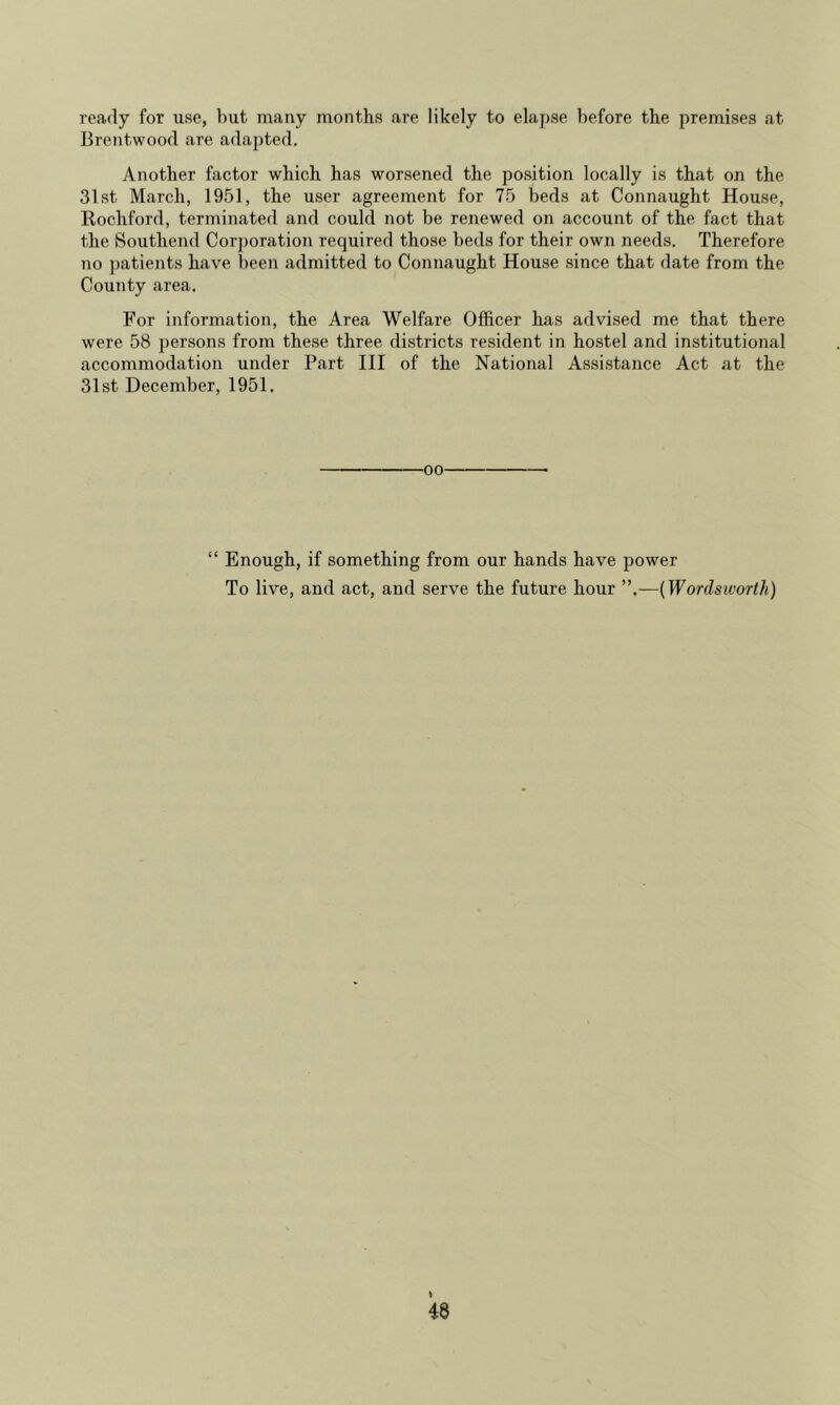 ready for use, hut many months are likely to ela})se before the premises at Brentwood are ada])ted. Another factor which has worsened the position locally is that on the 31st March, 1951, the user agreement for 75 beds at Connaught House, Rochford, terminated and could not be renewed on account of the fact that the Bouthend Corporation required those beds for their own needs. Therefore no ])atients have been admitted to Connaught House since that date from the County area. For information, the Area Welfare Officer has advised me that there were 58 persons from these three districts resident in hostel and institutional accommodation under Part III of the National Assistance Act at the 31st December, 1951. ■00 “ Enough, if something from our hands have power To live, and act, and serve the future hour ”.—(Wordsworlli)