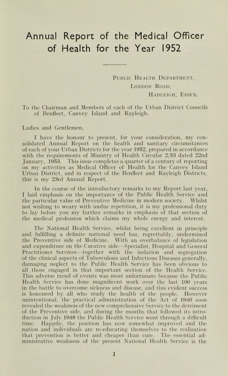 Annual Report of the Medical Officer of Health for the Year 1952 Public Health Department, London Road, Hadleigh, Essex. To the Chairman and Members of each of the Urban District Councils of Benfleet, Canvey Island and Rayleigh. Ladies and Gentlemen, I have the honour to present, for your consideration, my con- solidated Annual Report on the health and sanitary circumstances of each of your LTban Districts for the year 1952, prepared in accordance with the requirements of Ministry of Health Circular 2/53 dated 22nd January, 1953. This issue completes a quarter of a century of reporting on my activities as Medical Officer of Health for the Canvey Island LTban District, and in respect of the Benfleet and Rayleigh Districts, this is my 23rd Annual Report. In the course of the introductory remarks to my Report last year, I laid emphasis on the importance of the Public Health Service and the particular value of Preventive Medicine in modern society. Whilst not wishing to weary with undue repetition, it is my professional duty to lay before you my further remarks in emphasis of that section of the medical profession which claims my whole energy and interest. The National Health Service, whilst being excellent in principle and fulfllling a definite national need has, regrettably, unclermined the Preventive side of Medicine. With an overbalance of legislation and expenditure on the Curative side—Specialist, Hospital and General Practitioner Services—together with the isolation and segregation of the clinical aspects of Tuberculosis and Infectious Diseases generally, damaging neglect to the Public Health Service has been obvious to all those engaged in that important section of the Health Service. This adverse trend of events was most unfortunate because the Public Health Service has done magnificent work over the last 100 years in the battle to overcome sickness and disease, and this evident success is honoured by all who study the health of the people. However unintentional, the practical administration of the Act of 1946 soon revealed the weakness of the new comprehensive Service to the detriment of the Preventive side, and during the months that followed its intro- duction in July 1948 the Public Health Service went through a difficult time. Hapjiily, the position has now somewhat imjiroved and tlie nation and individuals are re-educating themseh'es to the realisation that prevention is better and cheaper than cure. The essential ad- ministrative weakness of the present National Healtli Ser\'ice is the