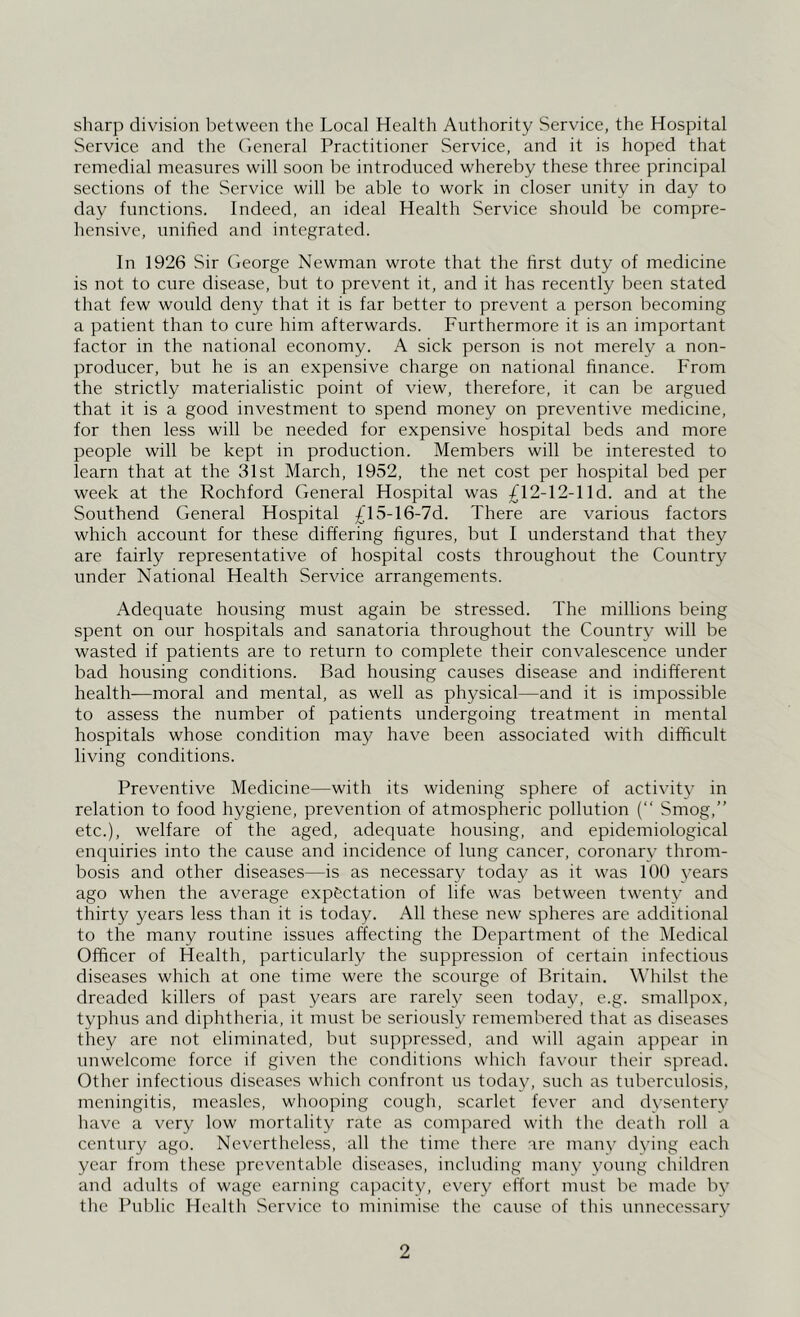 sharp division between tlic Local Health Authority Service, the Hospital Service and the (ieneral Practitioner Service, and it is hoped that remedial measures will soon be introduced whereby these three principal sections of the Service will be able to work in closer unity in day to day functions. Indeed, an ideal Health Service should be compre- hensive, unified and integrated. In 1926 Sir George Newman wrote that the first duty of medicine is not to cure disease, but to prevent it, and it has recently been stated tliat few would deny that it is far better to prevent a person becoming a patient than to cure him afterwards. Furthermore it is an important factor in the national economy. A sick person is not merely a non- producer, but he is an expensive charge on national finance. From the strictly materialistic point of view, therefore, it can be argued that it is a good investment to spend money on preventive medicine, for then less will be needed for expensive hospital beds and more people will be kept in production. Members will be interested to learn that at the 31st March, 1952, the net cost per hospital bed per week at the Rochford General Hospital was £12-12-1 Id. and at the Southend General Hospital £l5-16-7d. There are various factors which account for these differing figures, but I understand that they are fairly representative of hospital costs throughout the Country under National Health Service arrangements. Adequate housing must again be stressed. The millions being spent on our hospitals and sanatoria throughout the Country will be wasted if patients are to return to complete their convalescence under bad housing conditions. Bad housing causes disease and indifferent health—moral and mental, as well as physical—and it is impossible to assess the number of patients undergoing treatment in mental hospitals whose condition may have been associated with difficult living conditions. Preventive Medicine—with its widening sphere of activity in relation to food hygiene, prevention of atmospheric pollution (“ Smog,” etc.), welfare of the aged, adequate housing, and epidemiological enquiries into the cause and incidence of lung cancer, coronary throm- bosis and other diseases—is as necessary today as it was 100 years ago when the average exp&ctation of life was between twenty and thirty years less than it is today. All these new spheres are additional to the many routine issues affecting the Department of the Medical Officer of Health, particularly the suppression of certain infectious diseases which at one time were the scourge of Britain. Whilst the dreaded killers of past years are rarely seen today, e.g. smallpox, typhus and diphtheria, it must be seriously remembered that as diseases they are not eliminated, but suppressed, and will again appear in unwelcome force if given the conditions which favour their spread. Other infectious diseases whicli confront us today, such as tuberculosis, meningitis, measles, whooping cough, scarlet fever and dysentery liave a very low mortality rate as compared with the death roll a century ago. Nevertheless, all the time there are many dying each year from these preventable diseases, including many young children and adults of wage earning capacity, every effort must be made by the Public Health Service to minimise the cause of this unnecessary