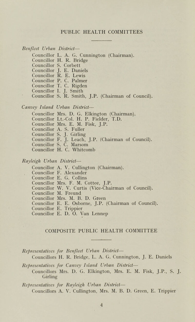 PUBLIC HEALTH COMMITTEES Boiflcet Urban District— Councillor L. A. (L Cunnington (Chairman). Councillor H. R. Bridge Councillor S. Corbett Councillor J. E. Daniels Councillor R. E. Lewis Councillor P. C. Palmer Councillor T. C. Rigden Councillor 1. J. Smith Councillor S. R. Smith, J.P. (Chairman of Council). Canvey Island Urban District— Councillor Mrs. D. G. Elkington (Chairman). Councillor Lt.-Col. H. P. Fielder, T.D. Councillor Mrs. E. M. Fisk, J.P. Councillor A. S. Fuller Councillor S. J. Girling Councillor F. J. Leach, J.P. (Chairman of Council). Councillor S. C. Marsom Councillor H. C. Whitcomb Rayleigh Urban District— Councillor A. V. Cullington (Chairman). Councillor F. Alexander Councillor E. G. Collins Councillor Mrs. F. M. Cottee, J.P. Councillor W. V. Curtis (Vice-Chairman of Council). Councillor M. Freund Councillor Mrs. M. B. D. Green Councillor E. E. Osborne, J.P. (Chairman of Council). Councillor E. Trippier Councillor E. D. O. Van Lennep COMPOSITE PUBLIC HEALTH COMMITTEE Representatives for Benfleet Urban District— Councillors H. R. Bridge, L. A. G. Cunnington, J. E. Daniels Representatives for Canvey Island Urban District— Councillors Mrs. D. G. Elkington, Mrs. E. M. Fisk, J.P., S. J. Girling Representatives for Rayleigh Urban District— Councillors A. V. Cullington, Mrs. M. B. D. Green, E. Trippier