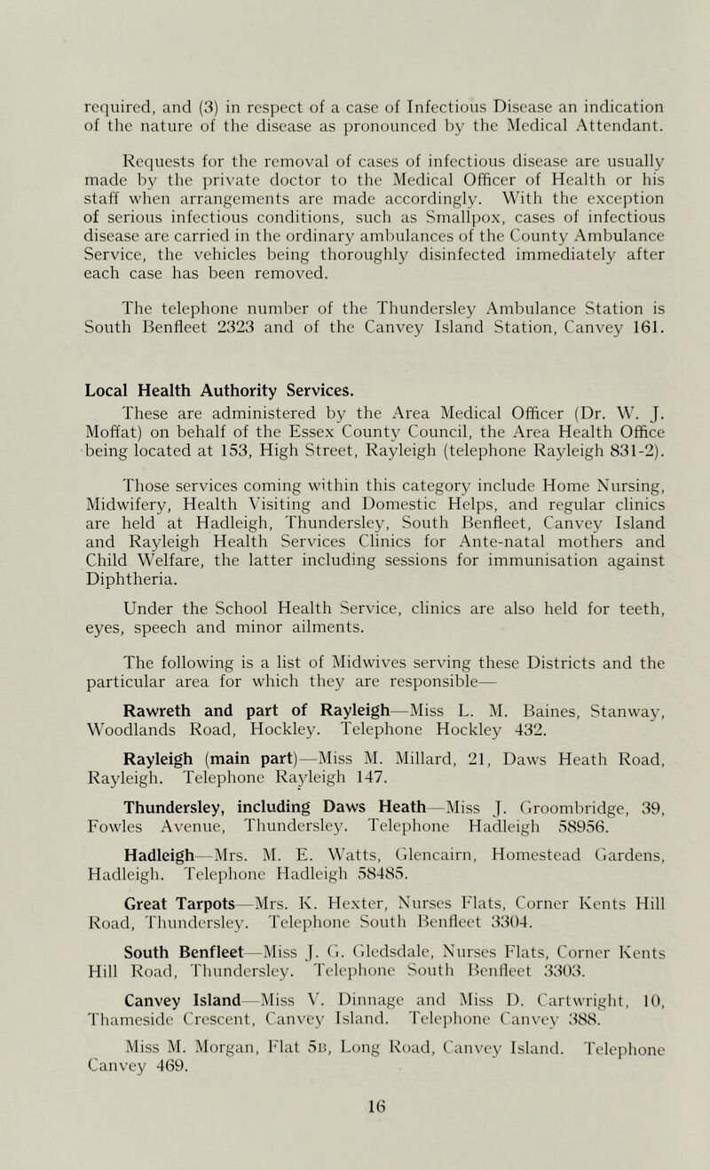 required, and (3) in respect of a case of Infectious Disease an indication of the nature of the disease as pronounced by the Medical Attendant. Requests for the removal of cases of infectious disease are usually made by the private doctor to the Medical Officer of Health or his staff when arrangements are made accordingly. With the exception of serious infectious conditions, such as Smallpox, cases of infectious disease are carried in the ordinary ambulances of the County Ambulance Service, the vehicles being thoroughly disinfected immediately after each case has been removed. The telephone number of the Thundersley Ambulance Station is South Benfleet 2323 and of the Canvey Island Station, Canvey 161. Local Health Authority Services. These are administered by the Area Medical Officer (Dr. W. J. Moffat) on behalf of the Essex County Council, the Area Health Office being located at 153, High Street, Rayleigh (telephone Rayleigh 831-2). Those services coming within this category include Home Nursing, Midwifery, Health Visiting and Domestic Helps, and regular clinics are held at Hadleigh, Thundersley, South Benfleet, Canvey Island and Rayleigh Health Services Clinics for Ante-natal mothers and Child Welfare, the latter including sessions for immunisation against Diphtheria. Under the School Health Service, clinics are also held for teeth, eyes, speech and minor ailments. The following is a list of Midwives serving these Districts and the particular area for which they are responsible— Rawreth and part of Rayleigh—Miss L. M. Baines, Stanway, Woodlands Road, Hockley. Telephone Hockley 432. Rayleigh (main part)—Miss M. Millard, 21, Daws Heath Road, Rayleigh. Telephone Rayleigh 147. Thundersley, including Daws Heath—Miss J. Groombridge, 39, Fowles Avenue, Thundersley. Telephone Hadleigh 38956. Hadleigh—Mrs. M. E. Watts, Glencairn, Homestead Gardens, Hadleigh. Telephone Hadleigh 58485. Great Tarpots—Mrs. K. Hexter, Nurses Flats, Corner Kents Hill Road, Thundersley. Telephone South Benfleet 3304. South Benfleet—Miss J. G. Glcdsdale, Nurses Flats, Corner Kents Hill Road, Thundersley. Telephone South Benfleet 3303. Canvey Island—Miss V. Dinnage and Miss 1). Cartwright, 10, Thameside Crescent, Canvey Island. Telejihone Canvey 388. Miss M. Morgan, Flat 5r., Long Road, Canx'ey Island. Telephone Canvey 469.