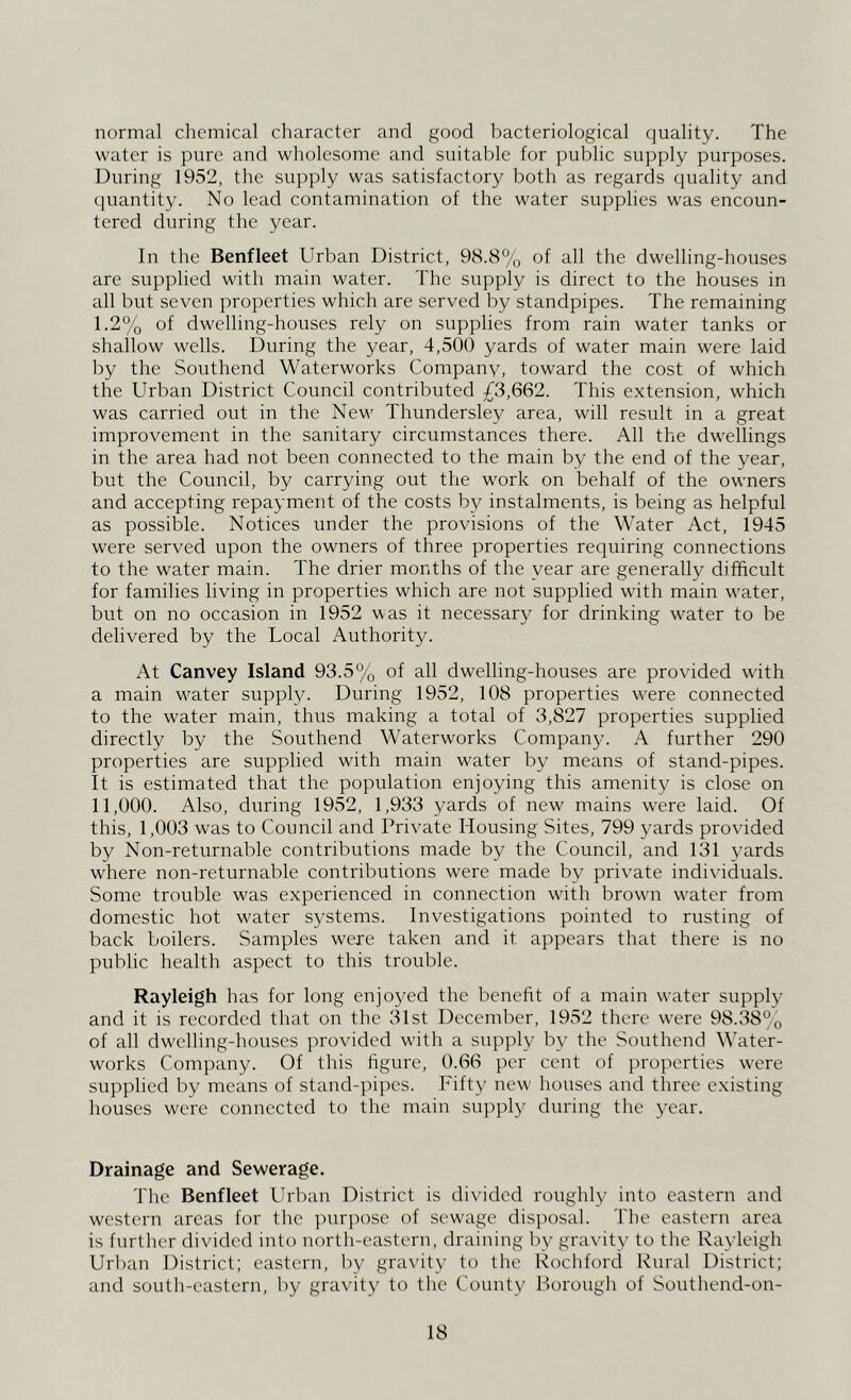 normal chemical character and good bacteriological quality. The water is pure and wholesome and suitable for public supply purposes. During 1952, the supply was satisfactory both as regards quality and (piantity. No lead contamination of the water supplies was encoun- tered during the year. In the Benfleet Urban District, 98.8% of all the dwelling-houses are supplied with main water. The supply is direct to the houses in all but seven properties which are served by standpipes. The remaining I. 2% of dwelling-houses rely on supplies from rain water tanks or shallow wells. During the year, 4,500 yards of water main were laid by the Southend Waterworks Company, toward the cost of which the Urban District Council contributed £3,662. This extension, which was carried out in the New Thundersley area, will result in a great improvement in the sanitary circumstances there. All the dwellings in the area had not been connected to the main by the end of the year, but the Council, by carrying out the work on behalf of the owners and accepting repayment of the costs by instalments, is being as helpful as possible. Notices under the provisions of the Water Act, 1945 were served upon the owners of three properties requiring connections to the water main. The drier months of the year are generally difficult for families living in properties which are not supplied with main water, but on no occasion in 1952 was it necessary for drinking water to be delivered by the Local Authority. At Canvey Island 93.5% of all dwelling-houses are provided with a main water supply. During 1952, 108 properties were connected to the water main, thus making a total of 3,827 properties supplied directly by the Southend Waterworks Company. A further 290 properties are supplied with main water by means of stand-pipes. It is estimated that the population enjoying this amenity is close on II, 000. Also, during 1952, 1,933 yards of new mains were laid. Of this, 1,003 was to Council and Private Housing Sites, 799 yards provided by Non-returnable contributions made by the Council, and 131 yards where non-returnable contributions were made by private individuals. Some trouble was experienced in connection with brown water from domestic hot water systems. Investigations pointed to rusting of back boilers. Samples were taken and it appears that there is no public health aspect to this trouble. Rayleigh has for long enjoyed the benefit of a main water supply and it is recorded that on the 31st December, 1952 there w'ere 98.38% of all dwelling-houses provided w’ith a supply by the Southend Water- works Company. Of this figure, 0.66 per cent of properties w'ere supplied by means of stand-pipes. Fifty new' houses and three existing houses were connected to the main supply during the year. Drainage and Sewerage. The Benfleet Urban District is di\’idcd roughly into eastern and western areas for the ]nirpose of sewage disi^osal. The eastern area is further divided into north-eastern, draining by gravity to the Rayleigh Urban District; eastern, by gravity to the Rochford Rural District; and south-eastern, by gravity to tlic County Borough of Southend-on-