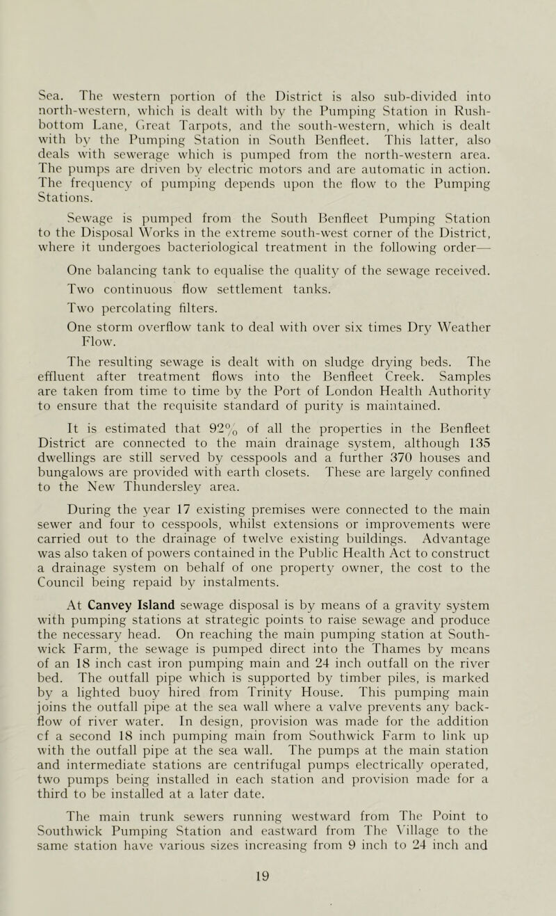 Sea. The western iiortion of the District is also sub-divided into nortli-western, wliich is dealt with by the Pumping Station in Rush- bottom Lane, (ireat Tarpots, and the south-western, which is dealt with by the Pumping Station in South P)enfleet. This latter, also deals with sewerage which is pumped from the north-western area. The pumps are driven bv electric motors and are automatic in action. The frequency of pumping depends upon the flow to the Pumping Stations. Sewage is pumped from the South Benfleet Pumping Station to the Disposal Works in the e.xtreme south-west corner of the District, where it undergoes bacteriological treatment in the following order— One balancing tank to equalise the qualitj^ of the sewage received. Two continuous flow settlement tanks. Two percolating filters. One storm overflow tank to deal with over si.x times Dry Weather Flow. The resulting sewage is dealt with on sludge drying beds. The effluent after treatment flows into the Benfleet Creek. Samples are taken from time to time by the Port of London Health Authority to ensure that the requisite standard of purity is maintained. It is estimated that 92% of all the properties in the Benfleet District are connected to the main drainage system, although 135 dwellings are still served by cesspools and a further 370 houses and bungalows are provided with earth closets. These are largely confined to the New Thundersley area. During the year 17 existing premises were connected to the main sewer and four to cesspools, whilst extensions or improvements were carried out to the drainage of twelve existing buildings. Advantage was also taken of powers contained in the Public Health Act to construct a drainage system on behalf of one property owner, the cost to the Council being repaid by instalments. At Canvey Island sewage disposal is by means of a gravity system with pumping stations at strategic points to raise sewage and produce the necessary head. On reaching the main pumping station at South- wick Farm, the sewage is pumped direct into the Thames by means of an 18 inch cast iron pumping main and 24 inch outfall on the river bed. The outfall pipe which is supported by timber piles, is marked by a lighted buoy hired from Trinity House. This pumping main joins the outfall pipe at the sea wall where a valve prevents any back- flow of river water. In design, provision was made for the addition cf a second 18 inch pumping main from Southwick Farm to link up with the outfall pipe at the sea wall. The pumps at the main station and intermediate stations are centrifugal pumps electrically operated, two pumps being installed in each station and provision made for a third to be installed at a later date. The main trunk sewers running westw'ard from The Point to Southwick Pumping Station and eastward from The \’illage to the same station have various sizes increasing from 9 inch to 24 inch and