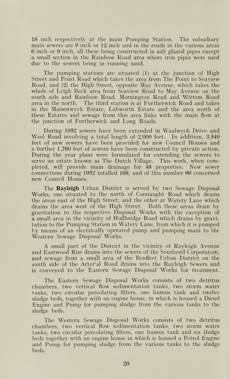 18 inch respective!}^ at the main Pumping Station. The subsidiary main sewers are 9 inch or 12 inch and in the roads in the various areas 6 inch or 9 inch, all these being constructed in salt glazed pipes except a small section in the Rainbow Road area where iron pipes were used due to the sewers being in running sand. The pumping stations are situated (1) at the junction of High Street and Point Road which takes the area from The Point to Seaview Road, and (2) the High Street, opposite May Avenue, which takes the whole of Leigh Beck area from Seaview Road to May Avenue on the south side and Rainbow Road, Mornington Road and Wittem Road area in the north. The third station is at Furtherwick Road and takes in the Maisonwyck Estate, Labworth Estate and the area south of these Estates and sewage from this area links with the main flow at the junction of Eurtherwick and Long Roads. During 1952 sewers have been extended in Waalwyck Drive and Weel Road involving a total length of 2,000 feet. In addition, 3,540 feet of new sewers have been provided for new Council Houses and a further 1,760 feet of sewers have been constructed by private action. During the year plans were formulated for extending the sewers to serve an estate known as The Dutch Village. This work, when com- pleted, will provide main drainage for 48 properties. New sewer connections during 1952 totalled 168, and of this number 66 concerned new Council Houses. The Rayleigh Urban District is served by two Sewage Disposal Works, one situated to the north of Connaught Road which drains the areas east of the High Street, and the other at Watery Lane which drains the area west of the High Street. Both these areas drain by gravitation to the respective Disposal Works with the exception of a small area in the vicinity of Hullbridge Road which drains by gravi- tation to the Pumping Station in Watery Lane, from which it is pumped by means of an electrically operated pump and pumping main to the Western Sewage Disposal Works. A small part of the Distiict in the vicinity of Rayleigh Avenue and Eastwood Rise drains into the sewers of the Southend Corporation, and sewage from a small area of the Benfleet Urban District on the south side of the Arter’al Road drains into the Rayleigh Sewers and is conveyed to the Eastern Sewage Disposal Works for treatment. The Eastern Sewage Disposal Works consists of two detritus chambers, two vertical flow sedimentation tanks, two storm water lanks, two circular percolating filters, one humus tank and twelve sludge beds, together with an engine house, in which is housed a Diesel Engine and Pump for pumping sludge from the various tanks to the sludge beds. The Western Sewage Disposal Works consists of two detritus chambers, two vertical flow sedimentation tanks, two storm water tanks, two circular percolating filters, one humus tank and six sludge beds together with an engine house in which is housed a Petrol Engine and Pum]) for pumping sludge from the various tanks to the sludge beds.
