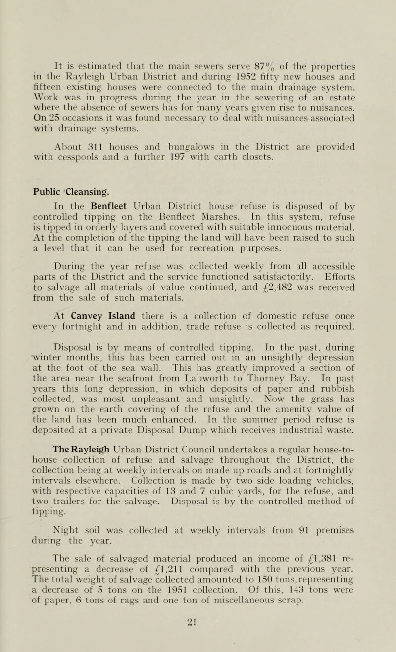 It is estimated that the main sewers serve 87°,, of the properties in tlic Rayleigh Urban District and during 1952 fifty new houses and fifteen existing houses were connected to the main drainage system. Work was in progress during the year in the sewering of an estate where the absence of sewers has for many years given rise to nuisances. On 25 occasions it was found necessary to deal with nuisances associated with drainage systems. About 311 houses and bungalows in the District are provided with cesspools and a further 197 with earth closets. Public Cleansing. In the Benfleet Urban District house refuse is disposed of by controlled tipping on the Benfleet Marshes. In this system, refuse is tipped in orderly layers and covered with suitable innocuous material. At the completion of the tipping the land will have been raised to such a level that it ean be used for recreation purposes. During the year refuse was collected weekly from all accessible parts of the District and the service functioned satisfactorily. Efforts to salvage all materials of value continued, and £2,482 was received from the sale of such materials. At Canvey Island there is a collection of domestic refuse once every fortnight and in addition, trade refuse is collected as required. Disposal is by means of controlled tipping. In the past, during winter months, this has been carried out in an unsightly depression at the foot of the sea wall. This has greatly improved a section of the area near the seafront from Labworth to Thorney Bay. In past 3^ears this long depression, in which deposits of paper and rubbish collected, was most unpleasant and unsightly. Now the grass has grown on the earth covering of the refuse and the amenity value of the land has been much enhanced. In the summer period refuse is deposited at a private Disposal Dump which receives industrial waste. The Rayleigh Urban District Council undertakes a regular house-to- house collection of refuse and salvage throughout the District, the collection being at weekly intervals on made up roads and at fortnightly intervals elsewhere. Collection is made by two side loading vehicles, with respective capacities of 13 and 7 cubic 3'ards, for the refuse, and two trailers for the salvage. Disposal is by the controlled method of tipping. Night soil was collected at weekly intervals from 91 premises during the year. The sale of salvaged material produced an income of £1,381 re- presenting a decrease of £1,211 compared with the previous year. The total weight of salvage collected amounted to 150 tons, representing a decrease of 5 tons on the 1951 collection. Of this, 143 tons were of paper, 6 tons of rags and one ton of miscellaneous scrap.