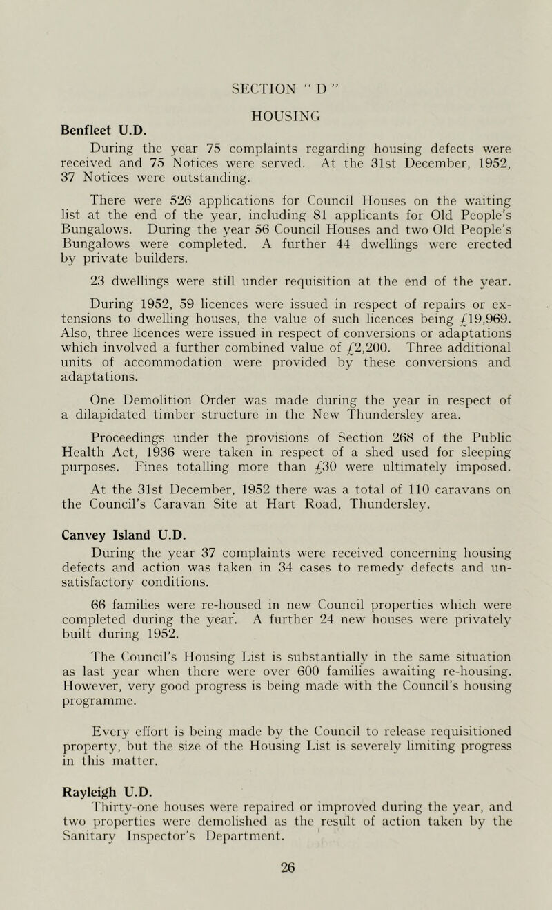 SECTION  D > j HOUSING Benfleet U.D. During the year 75 complaints regarding housing defects were received and 75 Notices were served. At the 31st December, 1952, 37 Notices were outstanding. There were 526 applications for Council Houses on the waiting list at the end of the year, including 81 applicants for Old People’s Bungalows. During the year 56 Council Houses and two Old People’s Bungalows were completed. A further 44 dwellings were erected by private builders. 23 dwellings were still under requisition at the end of the year. During 1952, 59 licences were issued in respect of repairs or ex- tensions to dwelling houses, the value of such licences being £\9,969. Also, three licences were issued in respect of conversions or adaptations which involved a further combined value of £2,200. Three additional units of accommodation were provided by these conversions and adaptations. One Demolition Order was made during the year in respect of a dilapidated timber structure in the New Thundersley area. Proceedings under the provisions of Section 268 of the Public Health Act, 1936 were taken in respect of a shed used for sleeping purposes. Fines totalling more than £30 were ultimately imiposed. At the 31st December, 1952 there was a total of 110 caravans on the Council’s Caravan Site at Hart Road, Thundersley. Canvey Island U.D. During the year 37 complaints were received concerning housing defects and action was taken in 34 cases to remedy defects and un- satisfactory conditions. 66 families were re-housed in new Council properties which were completed during the year. A further 24 new houses were privately built during 1952. The Council’s Housing List is substantially in the same situation as last year when there were over 600 families awaiting re-housing. However, very good progress is being made with the Council’s housing programme. Every effort is being made by the Council to release requisitioned property, but the size of the Housing List is severely limiting progress in this matter. Rayleigh U.D. Thirty-one houses were repaired or improved during the year, and two properties were demolished as the result of action taken by the Sanitary Inspector’s Department.