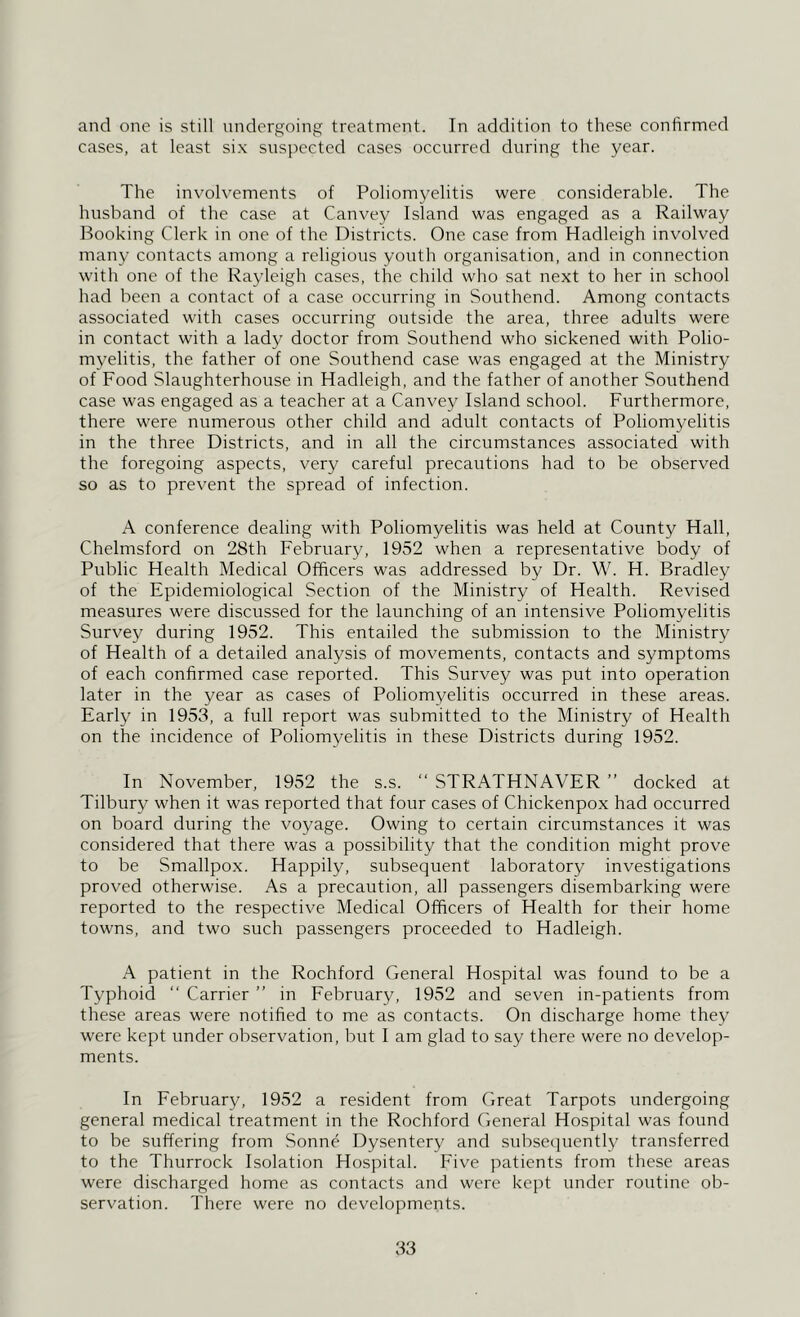 and one is still undergoing treatment. In addition to these confirmed cases, at least six suspected cases occurred during the year. The involvements of Poliomyelitis were considerable. The husband of the case at Canvey Island was engaged as a Railway Booking Clerk in one of the Districts. One case from Hadleigh involved many contacts among a religious youth organisation, and in connection with one of the Rayleigh cases, the child who sat next to her in school had been a contact of a case occurring in Southend. Among contacts associated with cases occurring outside the area, three adults were in contact with a lady doctor from Southend who sickened with Polio- myelitis, the father of one Southend case was engaged at the Ministry of Food Slaughterhouse in Hadleigh, and the father of another Southend case was engaged as a teacher at a Canvey Island school. Furthermore, there were numerous other child and adult contacts of Poliomyelitis in the three Districts, and in all the circumstances associated with the foregoing aspects, very careful precautions had to be observed so as to prevent the spread of infection. A conference dealing with Poliomyelitis was held at County Hall, Chelmsford on 28th February, 1952 when a representative body of Public Health Medical Officers was addressed by Dr. W. H. Bradley of the Epidemiological Section of the Ministry of Health. Revised measures were discussed for the launching of an intensive Poliomyelitis Survey during 1952. This entailed the submission to the Ministry of Health of a detailed analysis of movements, contacts and symptoms of each confirmed case reported. This Survey was put into operation later in the year as cases of Poliomyelitis occurred in these areas. Early in 1953, a full report was submitted to the Ministry of Health on the incidence of Poliomyelitis in these Districts during 1952. In November, 1952 the s.s. “ STRATHNAVER ” docked at Tilbury when it was reported that four cases of Chickenpox had occurred on board during the voyage. Owing to certain circumstances it was considered that there was a possibility that the condition might prove to be Smallpox. Happily, subsequent laboratory investigations proved otherwise. As a precaution, all passengers disembarking were reported to the respective Medical Officers of Health for their home towns, and two such passengers proceeded to Hadleigh. A patient in the Rochford General Hospital was found to be a Typhoid “ Carrier ” in February, 1952 and seven in-patients from these areas were notified to me as contacts. On discharge home they were kept under observation, but I am glad to say there were no develop- ments. In February, 1952 a resident from Great Tarpots undergoing general medical treatment in the Rochford General Hospital was found to be suffering from Sonne Dysentery and subsequently transferred to the Thurrock Isolation Hospital. Five patients from these areas were discharged home as contacts and were kept under routine ob- servation. There were no developments.