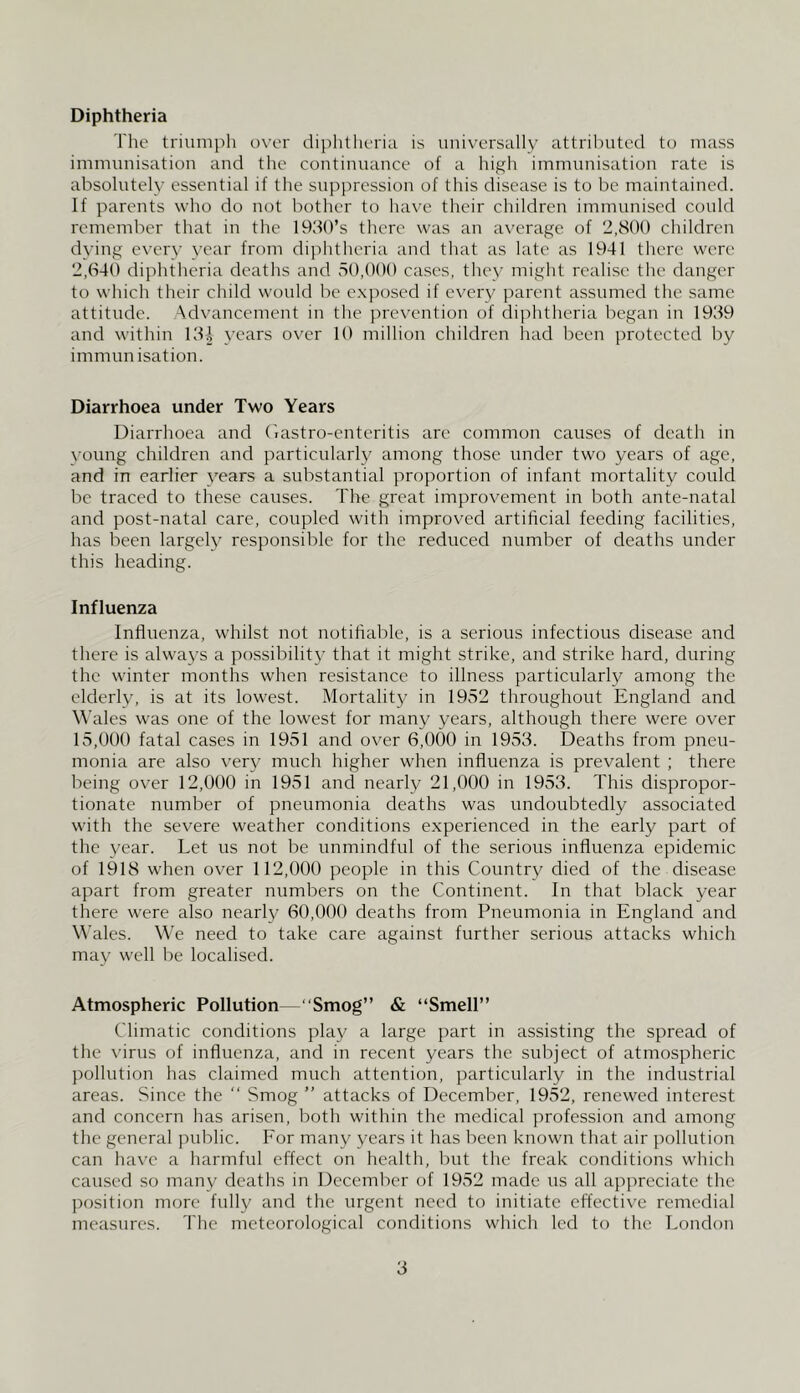 Diphtheria The triunii)h ow'r diphtheria is univ'C'rsally attributed to mass immunisation and the continuance of a high immunisation rate is absolutely essential if the suppression of this disease is to be maintained. If parents who do not bother to have their children immunised could remember that in the 193()’s tliere was an average of 2,800 children dying every year from dijditheria and tliat as late as 1941 there were 2,(S40 diphtheria deaths and voO.OOO cases, they might realise the danger to which their child would be exposed if eveiy parent assumed the same attitude. Advancement in the jrrevention of diphtheria began in 1939 and within 13^ years over 10 million children had been protected by immunisation. Diarrhoea under Two Years Diai'rhoea and (lastro-cnteritis are common causes of death in ^•oung children and particularly among those under two years of age, and in earlier years a substantial proportion of infant mortality could be traced to these causes. The great improvement in both ante-natal and post-natal care, coupled with improved artificial feeding facilities, has been largely responsible for the reduced number of deaths under this heading. Influenza Influenza, whilst not notifiable, is a serious infectious disease and there is always a possibility that it might strike, and strike hard, during the winter months when resistance to illness particularly among the elderly, is at its lowest. Mortality in 1952 throughout England and M’ales was one of the lowest for many years, although there were over 15,000 fatal cases in 1951 and over 6,000 in 1953. Deaths from pneu- monia are also very much higher when influenza is prevalent ; there being over 12,000 in 1951 and nearly 21,000 in 19v53. This dispropor- tionate number of pneumonia deaths was undoubtedly associated with the severe weather conditions experienced in the early part of the year. Let us not be unmindful of the serious influenza epidemic of 1918 when over 112,000 people in this Country died of the disease apart from greater numbers on the Continent. In that black year there were also nearly 60,000 deaths from Pneumonia in England and Wales. We need to take care against further serious attacks which may well be localised. Atmospheric Pollution—“Smog” & “Smell” Climatic conditions play a large part in assisting the spread of the virus of influenza, and in recent years the subject of atmospheric pollution has claimed much attention, particularly in the industrial areas. Since the “ Smog ” attacks of December, 1952, renewed interest and concern has arisen, both within the medical profession and among the general public. For many years it has been known that air pollution can have a harmful effect on licalth, but tlie freak conditions wliich caused so many dcatlis in December of 1952 made us all appreciate the position more fully and the urgent need to initiate effectiv'e remedial measures. The meteorological conditions which led to the London