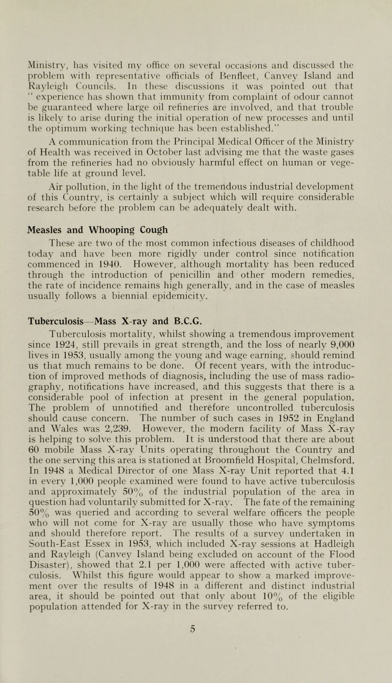 Ministry, has visited my oifice on several occasions and discussed the problem with rej'iresentative officials of IfonUcct, Canvey Island and Rayleigh Councils. In these di.scussions it was pointed out that “ e.xperience has shown that immunity from complaint of odour cannot be guaranteed where large oil refineries are involved, and that trouble is likelv to arise during the initial ojieration of new processes and until the o]itimum working technique has been established.” A communication from the Principal Medical Officer of the Ministry of Health was received in October last advising me that the waste gases from the refineries had no obviously harmful effect on human or vege- table life at ground level. Air pollution, in the light of the tremendous industrial development of this Country, is certainly a subject which will recpiire considerable research before the problem can be adecpiately dealt with. Measles and Whooping Cough These are two of the most common infectious diseases of childhood today and have been more rigidly under control since notification commenced in 1940. However, although mortality has been reduced through the introduction of penicillin and other modern remedies, the rate of incidence remains high generally, and in the case of measles usually follows a biennial epidemicity. Tuberculosis—Mass X-ray and B.C.G. Tuberculosis mortality, whilst showing a tremendous improvement since 1924, still prevails in great strength, and the loss of nearly 9,000 lives in 1953, usually among the young and wage earning, should remind us that much remains to be done. Of recent years, with the introduc- tion of improved methods of diagnosis, including the use of mass radio- graphy, notifications have increased, and this suggests that there is a considerable pool of infection at present in the general population. The problem of unnotified and therefore uncontrolled tuberculosis should cause concern. The number of such cases in 1952 in England and Wales was 2,239. However, the modern facility of Mass X-ray is helping to solve this problem. It is understood that there are about 60 mobile Mass X-ray Units operating throughout the Country and the one serving this area is stationed at Broomfield Hospital, Chelmsford. In 1948 a Medical Director of one Mass X-ray Unit reported that 4.1 in every 1,000 people examined were found to have active tuberculosis and approximately 50% of the industrial population of the area in question had voluntarily submitted for X-ray. The fate of the remaining 50% was queried and according to several welfare officers the people who will not come for X-ray are usually those who have symptoms and should therefore report. The results of a survey undertaken in South-East Essex in 1953, which included X-ray sessions at Hadleigh and Rayleigh (Canvey Island being excluded on account of the Flood Disaster), showed that 2.1 per 1,000 were affected with active tuber- culosis. W'hilst this figure would appear to show a marked improve- ment over the results of 1948 in a different and distinct industrial area, it should be pointed out that only about 10% of the eligible population attended for X-ray in the survey referred to.