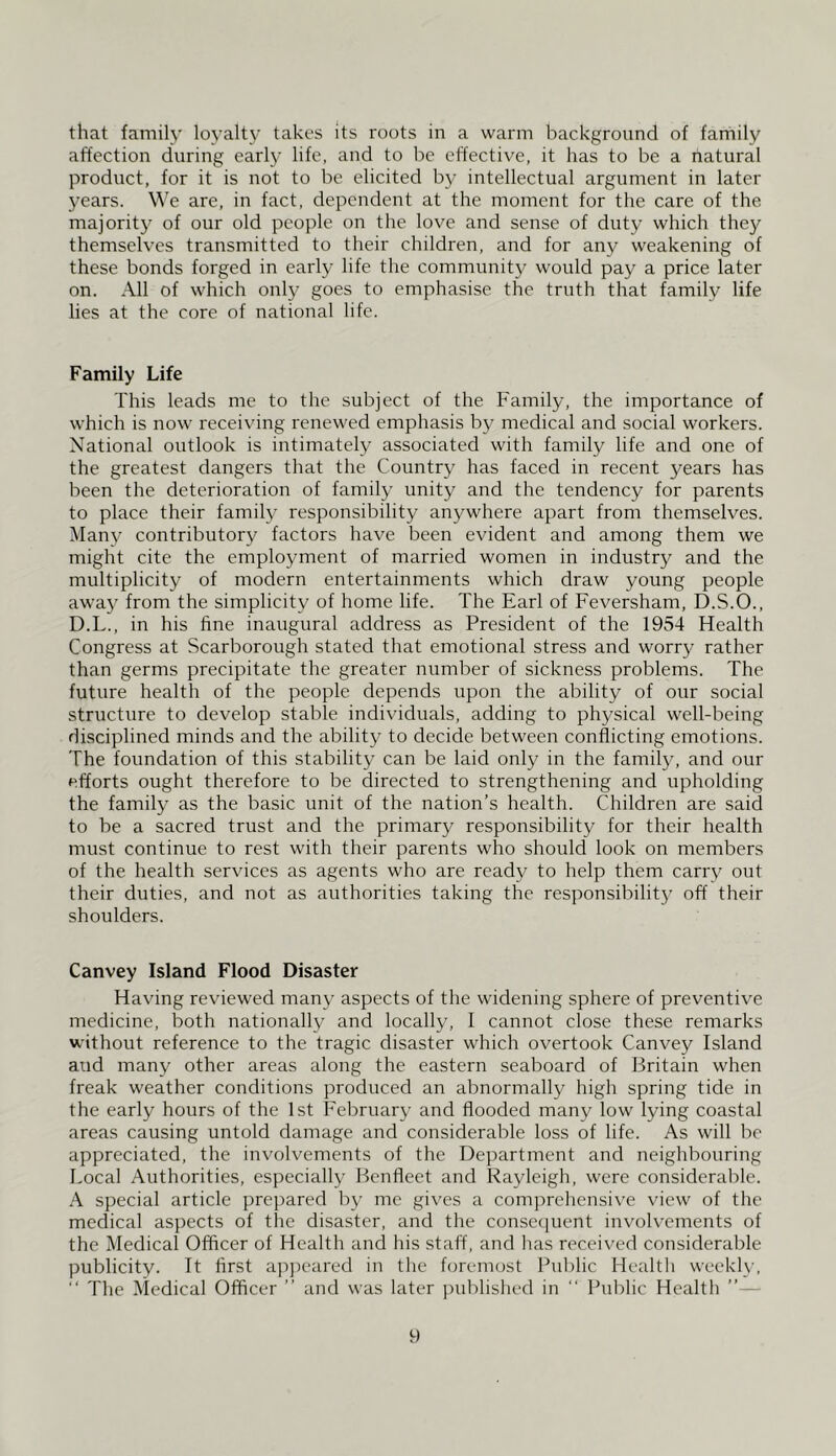 that family loyalty takes its roots in a warm background of family affection during early life, and to be effective, it has to be a natural product, for it is not to be elicited by intellectual argument in later 3^ears. We are, in fact, dependent at the moment for the care of the majority of our old people on the love and sense of duty which the}?^ themselves transmitted to their children, and for any weakening of these bonds forged in early life the community would pay a price later on. All of which only goes to emphasise the truth that family life lies at the core of national life. Family Life This leads me to the subject of the Family, the importance of which is now receivdng renewed emphasis b^' medical and social workers. National outlook is intimately associated with family life and one of the greatest dangers that the Coiintr}^ has faced in recent years has been the deterioration of family unity and the tendency for parents to place their family responsibility anywhere apart from themselves. Man}^ contributory factors have been evident and among them we might cite the employment of married women in industry and the multiplicity of modern entertainments which draw young people awaj^ from the simplicity of home life. The Earl of Feversham, D.S.O., D.L., in his fine inaugural address as President of the 1954 Health Congress at Scarborough stated that emotional stress and worry rather than germs precipitate the greater number of sickness problems. The future health of the people depends upon the ability of our social structure to develop stable individuals, adding to physical well-being disciplined minds and the ability to decide between conflicting emotions. The foundation of this stability can be laid only in the famity, and our efforts ought therefore to be directed to strengthening and upholding the family as the basic unit of the nation’s health. Children are said to be a sacred trust and the primary responsibility for their health must continue to rest with their parents who should look on members of the health services as agents who are ready to help them carry out their duties, and not as authorities taking the responsibilitj^ off their shoulders. Canvey Island Flood Disaster Having reviewed many aspects of the widening sphere of preventive medicine, both nationally and locally, I cannot close these remarks without reference to the tragic disaster which overtook Canvey Island and many other areas along the eastern seaboard of Britain when freak weather conditions produced an abnormally high spring tide in the early hours of the 1st February and flooded many low lying coastal areas causing untold damage and considerable loss of life. As will be appreciated, the involvements of the Department and neighbouring Local Authorities, especially Henfleet and Rayleigh, were considerable. A special article prepared b^- me gives a comprehensive view of the medical aspects of the disaster, and the conse([uent involvements of the Medical Officer of Health and his staff, and has received considerable publicity. It first a]i])eared in the foremost Public Health weekh’, “ The Medical Officer ” and was later jniblislied in “ Public Health ”—