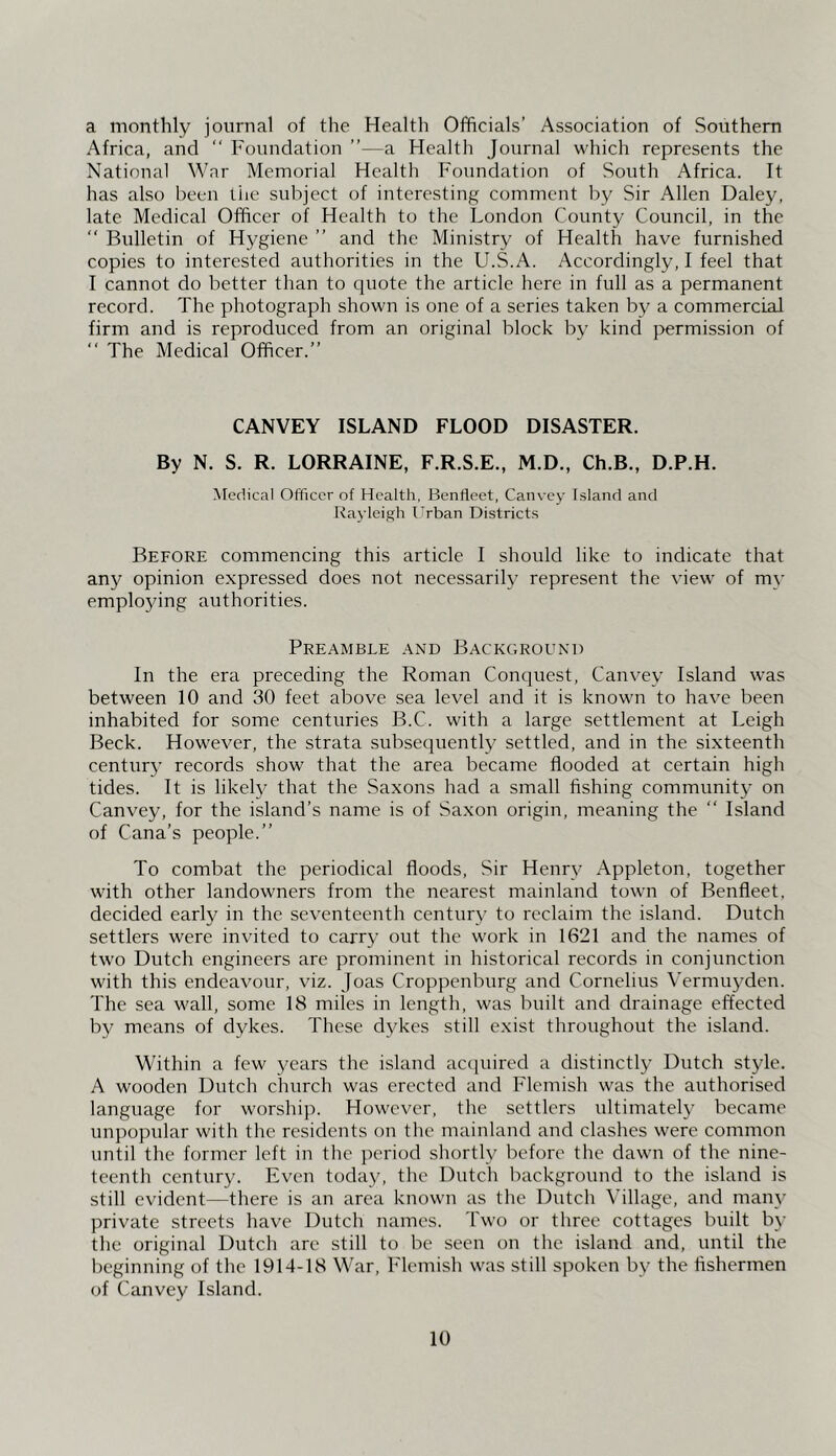 a monthly journal of the Health Officials’ Association of Southern Africa, and  Foundation ”—a Health Journal which represents the National War Memorial Health Foundation of South Africa. It has also been the subject of interesting comment by Sir Allen Daley, late Medical Officer of Health to the London County Council, in the “ Bulletin of Hygiene ” and the Ministry of Health have furnished copies to interested authorities in the U.S.A. Accordingly, I feel that 1 cannot do better than to quote the article here in full as a permanent record. The photograph shown is one of a series taken by a commercial firm and is reproduced from an original block by kind permission of “ The Medical Officer.” CANVEY ISLAND FLOOD DISASTER. By N. S. R. LORRAINE, F.R.S.E., M.D., Ch.B., D.P.H. Medical Officer of Health, Benfleet, Canvey Island and Rayleigh Urban Districts Before commencing this article I should like to indicate that any opinion expressed does not necessarily represent the view of my employing authorities. Preamble and Background In the era preceding the Roman Conquest, Canvey Island was between 10 and 30 feet above sea level and it is known to have been inhabited for some centuries B.C. with a large settlement at Leigh Beck. However, the strata subsequently settled, and in the sixteenth centurj’ records show that the area became flooded at certain high tides. It is likely that the Sa.xons had a small fishing community on Canvey, for the island’s name is of Saxon origin, meaning the ” Island of Cana’s people.” To combat the periodical floods. Sir Henpy Appleton, together with other landowners from the nearest mainland town of Benfleet, decided early in the seventeenth century to reclaim the island. Dutch settlers were invited to carry out the work in 1621 and the names of two Dutch engineers are prominent in historical records in conjunction with this endeavour, viz. Joas Croppenburg and Cornelius Vermuyden. The sea wall, some 18 miles in length, was built and drainage effected by means of dykes. These dykes still exist throughout the island. Within a few years the island accpiired a distinctly Dutch style. A wooden Dutch church was erected and Flemish was the authorised language for worship. However, the settlers ultimately became unpopular with the residents on the mainland and clashes were common until the former left in the period shortly before the dawn of the nine- teenth century. Even today, the Dutch background to the island is still evident—there is an area known as the Dutch Village, and many private streets have Dutch names. Two or three cottages built by the original Dutch are still to be seen on the island and, until the beginning of the 1914-18 War, Flemish was still spoken by the fishermen of Canvey Island.