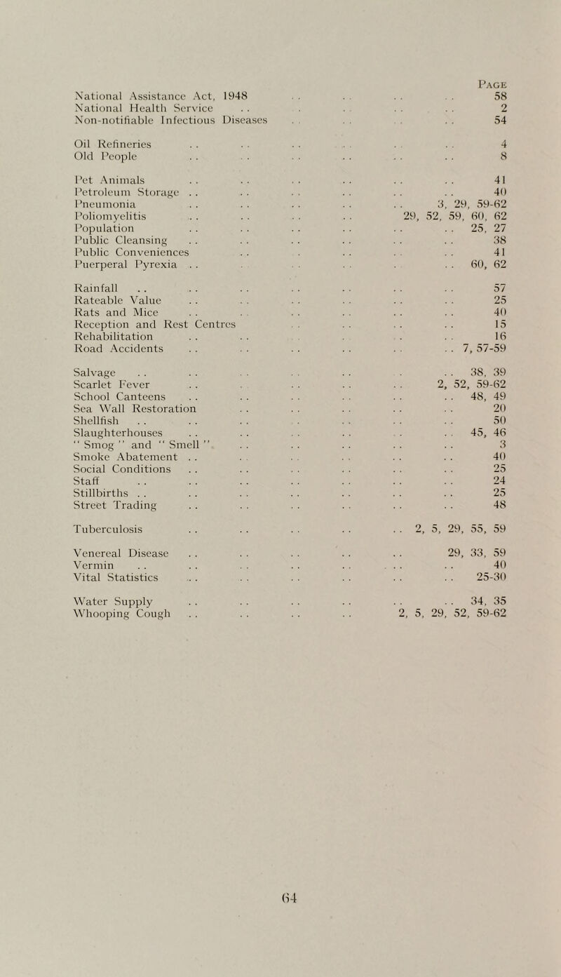 National Assistance Act, 1948 National Health Service . . Non-notifiable Infectious Disejises Oil Refineries Old People Pet Animals Petroleum Storage Pneumonia Poliomyelitis Population Public Cleansing Public Conveniences Puerperal Pyrexia Rainfall Rateable Value Rats and Mice Reception and Rest Rehabilitation Road Accidents Centres Salvage Scarlet Fever School Canteens Sea Wall Restoration Shellfish Slaughterhouses  Smog ” and “ Smell ” Smoke Abatement . . Social Conditions Staff Stillbirths . . Street Trading Tuberculosis Venereal Disease Vermin Vital Statistics Water Supply Whooping Cough Page 58 2 54 4 8 41 40 3, 29, 59-62 29, 52, 59, 60, 62 25, 27 38 41 . . 60, 62 57 25 40 15 16 . . 7, 57-59 . . 38, 39 2. 52, 59-62 .. 48, 49 20 50 .. 45, 46 3 40 25 24 25 48 2, 5, 29, 55, 59 29, 33, 59 40 25-30 . . 34, 35 2, 5, 29, 52, 59-62 (U