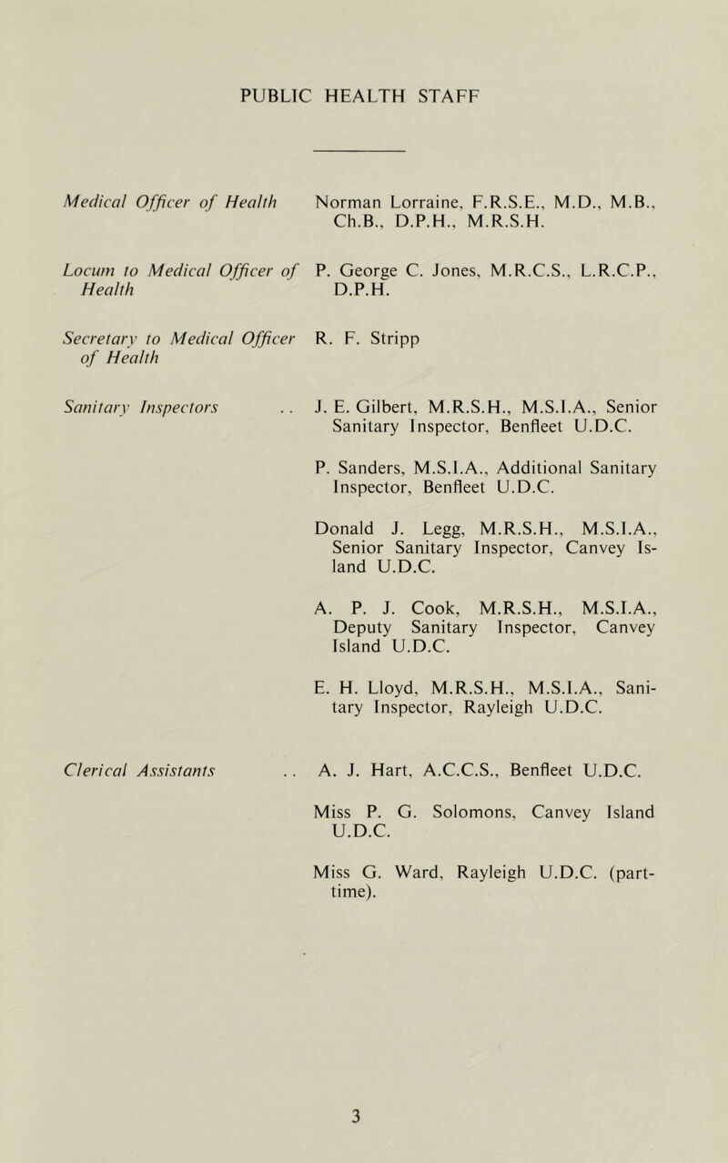 PUBLIC HEALTH STAFF Medico! Officer of Health Norman Lorraine, F.R.S.E., M.D., M.B., Ch.B., D.P.H., M.R.S.H. Locum to Medical Officer of P. George C. Jones, M.R.C.S., L.R.C.P. Health D.P.H. Secretary to Medical Officer of Health R. F. Stripp Sanitary Inspectors J. E. Gilbert, M.R.S.H., M.S.I.A., Senior Sanitary Inspector, Benfleet U.D.C. P. Sanders, M.S.I.A., Additional Sanitary Inspector, Benfleet U.D.C. Donald J. Legg, M.R.S.H., M.S.I.A., Senior Sanitary Inspector, Canvey Is- land U.D.C. A. P. J. Cook, M.R.S.H., M.S.I.A., Deputy Sanitary Inspector, Canvey Island U.D.C. E. H. Lloyd, M.R.S.H., M.S.I.A., Sani- tary Inspector, Rayleigh U.D.C. Clerical Assistants A, J. Hart, A.C.C.S., Benfleet U.D.C. Miss P. G. Solomons, Canvey Island U.D.C. Miss G. Ward, Rayleigh U.D.C. (part- time).