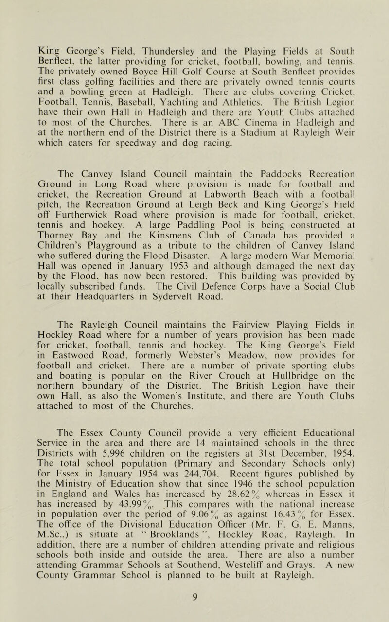 King George's Field. Thundersley and the Playing Fields at South Benfleet. the latter providing for cricket, football, bowling, and tennis. The privately owned Boyce Hill Golf Course at South Benfleet provides first class golfing facilities and there are privately owned tennis courts and a bowling green at Hadleigh. There are clubs covering Cricket, Football. Tennis, Baseball, Yachting and Athletics. The British Legion have their own Hall in Hadleigh and there are Youth Clubs attached to most of the Churches. There is an ABC Cinema in Hadleigh and at the northern end of the District there is a Stadium at Rayleigh Weir which caters for speedway and dog racing. The Canvey Island Council maintain the Paddocks Recreation Ground in Long Road where provision is made for football and cricket, the Recreation Ground at Labworth Beach with a football pitch, the Recreation Ground at Leigh Beck and King George's Field off Furtherwick Road where provision is made for football, cricket, tennis and hockey. A large Paddling Pool is being constructed at Thorney Bay and the Kinsmens Club of Canada has provided a Children's Playground as a tribute to the children of Canvey Island who suffered during the Flood Disaster. A large modern War Memorial Hall was opened in January 1953 and although damaged the next day by the Flood, has now been restored. This building was provided by locally subscribed funds. The Civil Defence Corps have a Social Club at their Headquarters in Sydervelt Road. The Rayleigh Council maintains the Fairview Playing Fields in Hockley Road where for a number of years provision has been made for cricket, football, tennis and hockey. The King George's Field in Eastwood Road, formerly Webster's Meadow, now provides for football and cricket. There are a number of private sporting clubs and boating is popular on the River Crouch at Hullbridge on the northern boundary of the District. The British Legion have their own Hall, as also the Women’s Institute, and there are Youth Clubs attached to most of the Churches. The Essex County Council provide a very efficient Educational Service in the area and there are 14 maintained schools in the three Districts with 5,996 children on the registers at 31st December, 1954. The total school population (Primary and Secondary Schools only) for Essex in January 1954 was 244,704. Recent figures published by the Ministry of Education show that since 1946 the school population in England and Wales has increased by 28.62% whereas in Essex it has increased by 43.99%. This compares with the national increase in population over the period of 9.06% as against 16.43% for Essex. The office of the Divisional Education Officer (Mr. F. G. E. Manns, M.Sc.,) is situate at “ Brooklands ”, Hockley Road, Rayleigh. In addition, there are a number of children attending private and religious schools both inside and outside the area. There are also a number attending Grammar Schools at Southend, Westcliff and Grays. A new County Grammar School is planned to be built at Rayleigh.