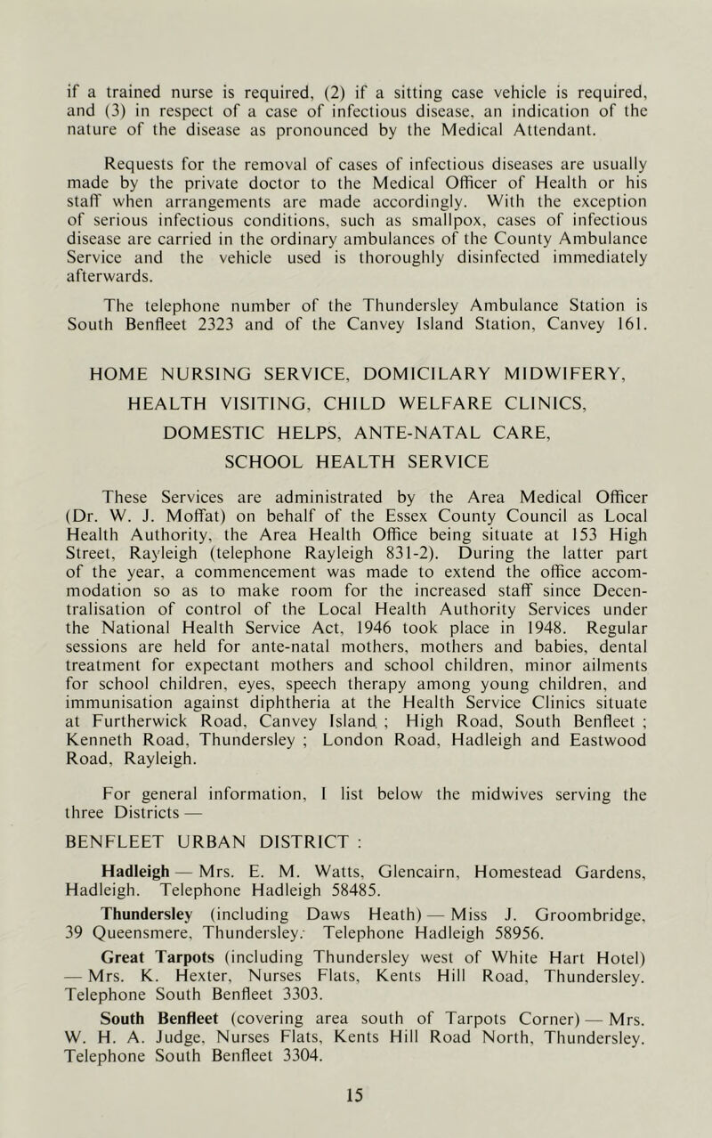 if a trained nurse is required, (2) if a sitting case vehicle is required, and (3) in respect of a case of infectious disease, an indication of the nature of the disease as pronounced by the Medical Attendant. Requests for the removal of cases of infectious diseases are usually made by the private doctor to the Medical Officer of Health or his staff when arrangements are made accordingly. With the exception of serious infectious conditions, such as smallpox, cases of infectious disease are carried in the ordinary ambulances of the County Ambulance Service and the vehicle used is thoroughly disinfected immediately afterwards. The telephone number of the Thundersley Ambulance Station is South Benfleet 2323 and of the Canvey Island Station, Canvey 161. HOME NURSING SERVICE, DOMICILARY MIDWIFERY, HEALTH VISITING, CHILD WELFARE CLINICS, DOMESTIC HELPS, ANTE-NATAL CARE, SCHOOL HEALTH SERVICE These Services are administrated by the Area Medical Officer (Dr. W. J. Moffat) on behalf of the Essex County Council as Local Health Authority, the Area Health Office being situate at 153 High Street, Rayleigh (telephone Rayleigh 831-2). During the latter part of the year, a commencement was made to extend the office accom- modation so as to make room for the increased staff since Decen- tralisation of control of the Local Health Authority Services under the National Health Service Act, 1946 took place in 1948. Regular sessions are held for ante-natal mothers, mothers and babies, dental treatment for expectant mothers and school children, minor ailments for school children, eyes, speech therapy among young children, and immunisation against diphtheria at the Health Service Clinics situate at Furtherwick Road, Canvey Island ; High Road, South Benfleet ; Kenneth Road, Thundersley ; London Road, Hadleigh and Eastwood Road, Rayleigh. For general information, I list below the midwives serving the three Districts — BENFLEET URBAN DISTRICT : Hadleigh — Mrs. E. M. Watts, Glencairn, Homestead Gardens, Hadleigh. Telephone Hadleigh 58485. Thundersley (including Daws Heath) — Miss J. Groombridge, 39 Queensmere, Thundersley.- Telephone Hadleigh 58956. Great Tarpots (including Thundersley west of White Hart Hotel) — Mrs. K. Hexter, Nurses Flats, Kents Hill Road, Thundersley. Telephone South Benfleet 3303. South Benfleet (covering area south of Tarpots Corner) — Mrs. W. H. A. Judge, Nurses Flats, Kents Hill Road North, Thundersley. Telephone South Benfleet 3304.