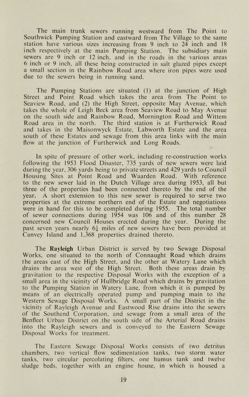 The main trunk sewers running westward from The Point to Southwick Pumping Station and eastward from The Village to the same station have various sizes increasing from 9 inch to 24 inch and 18 inch respectively at the main Pumping Station. The subsidiary main sewers are 9 inch or 12 inch, and in the roads in the various areas 6 inch or 9 inch, all these being constructed in salt glazed pipes except a small section in the Rainbow Road area where iron pipes were used due to the sewers being in running sand. The Pumping Stations are situated (I) at the junction of High Street and Point Road which takes the area from The Point to Seaview Road, and (2) the High Street, opposite May Avenue, which takes the whole of Leigh Beck area from Seaview Road to May Avenue on the south side and Rainbow Road, Mornington Road and Wittem Road area in the north. The third station is at Furtherwick Road and takes in the Maisonwyck Estate, Labworth Estate and the area south of these Estates and sewage from this area links with the main flow at the junction of Furtherwick and Long Roads. In spite of pressure of other work, including re-construction works following the 1953 Flood Disaster, 735 yards of new sewers were laid during the year, 306 yards being to private streets and 429 yards to Council Housing Sites at Point Road and Waarden Road. With reference to the new sewer laid in the Dutch Village area during 1953, all but three of the properties had been connected thereto by the end of the year. A short extension to this new sewer is required to serve two properties at the extreme northern end of the Estate and negotiations were in hand for this to be completed during 1955. The total number of sewer connections during 1954 was 106 and of this number 28 concerned new Council Houses erected during the year. During the past seven years nearly 6^ miles of new sewers have been provided at Canvey Island and 1,368 properties drained thereto. The Rayleigh Urban District is served by two Sewage Disposal Works, one situated to the north of Connaught Road which drains the areas east of the High Street, and the other at Watery Lane which drains the area west of the High Street. Both these areas drain by gravitation to the respective Disposal Works with the exception of a small area in the vicinity of Hullbridge Road which drains by gravitation to the Pumping Station in Watery Lane, from which it is pumped by means of an electrically operated pump and pumping main to the Western Sewage Disposal Works. A small part of the District in the vicinity of Rayleigh Avenue and Eastwood Rise drains into the sewers of the Southend Corporation, and sewage from a small area of the Benfleet Urban District on .the south side of the Arterial Road drains into the Rayleigh sewers and is conveyed to the Eastern Sewage Disposal Works for treatment. The Eastern Sewage Disposal Works consists of two detritus chambers, two vertical flow sedimentation tanks, two storm water tanks, two circular percolating filters, one humus tank and twelve sludge beds, together with an engine house, in which is housed a