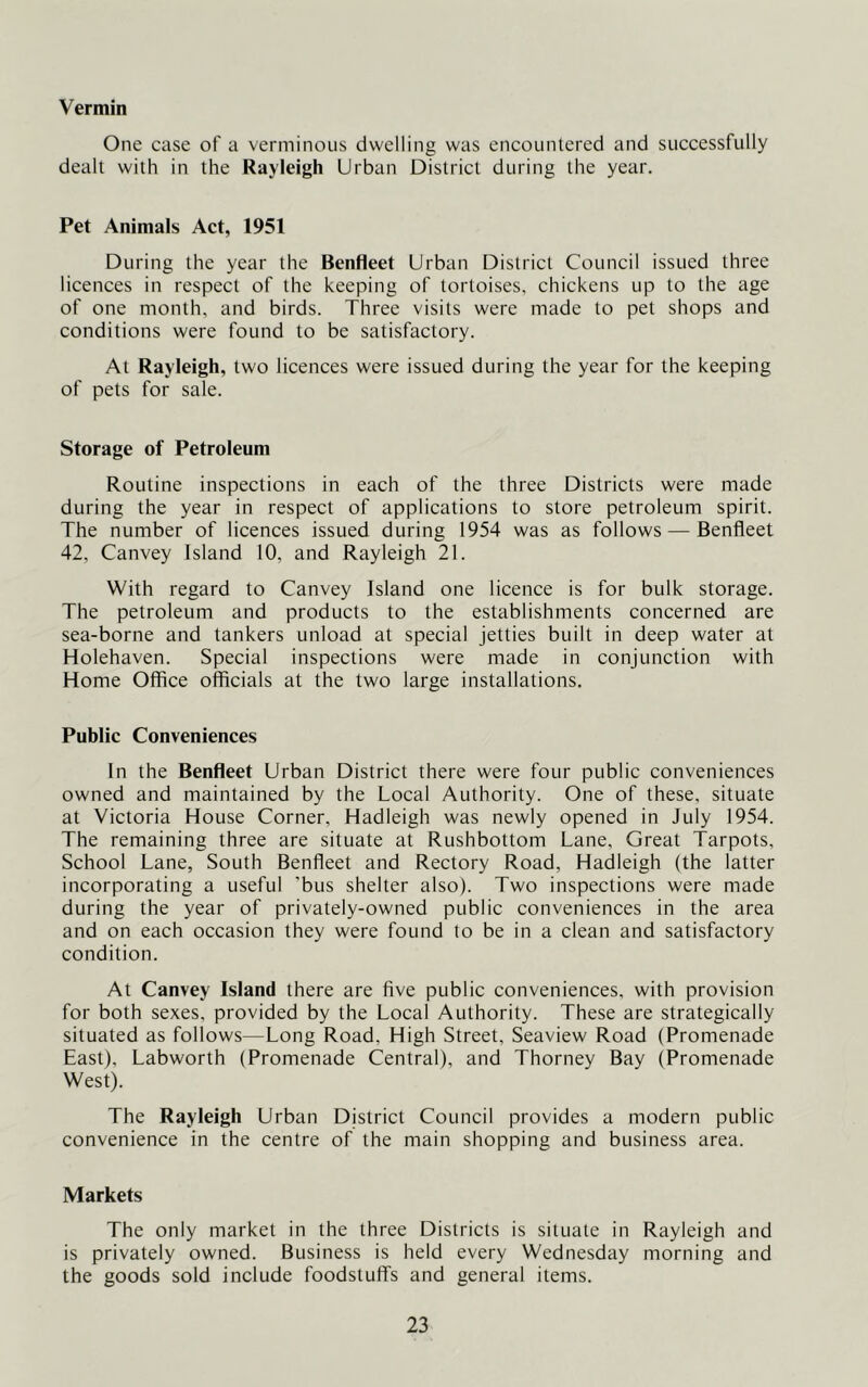 Vermin One case of a verminous dwelling was encountered and successfully dealt with in the Rayleigh Urban District during the year. Pet Animals Act, 1951 During the year the Benfleet Urban District Council issued three licences in respect of the keeping of tortoises, chickens up to the age of one month, and birds. Three visits were made to pet shops and conditions were found to be satisfactory. At Rayleigh, two licences were issued during the year for the keeping of pets for sale. Storage of Petroleum Routine inspections in each of the three Districts were made during the year in respect of applications to store petroleum spirit. The number of licences issued during 1954 was as follows — Benfleet 42, Canvey Island 10, and Rayleigh 21. With regard to Canvey Island one licence is for bulk storage. The petroleum and products to the establishments concerned are sea-borne and tankers unload at special jetties built in deep water at Holehaven. Special inspections were made in conjunction with Home Office officials at the two large installations. Public Conveniences In the Benfleet Urban District there were four public conveniences owned and maintained by the Local Authority. One of these, situate at Victoria House Corner, Hadleigh was newly opened in July 1954. The remaining three are situate at Rushbottom Lane, Great Tarpots, School Lane, South Benfleet and Rectory Road, Hadleigh (the latter incorporating a useful ’bus shelter also). Two inspections were made during the year of privately-owned public conveniences in the area and on each occasion they were found to be in a clean and satisfactory condition. At Canvey Island there are five public conveniences, with provision for both sexes, provided by the Local Authority. These are strategically situated as follows—Long Road, High Street, Seaview Road (Promenade East), Labworth (Promenade Central), and Thorney Bay (Promenade West). The Rayleigh Urban Djstrict Council provides a modern public convenience in the centre of the main shopping and business area. Markets The only market in the three Districts is situate in Rayleigh and is privately owned. Business is held every Wednesday morning and the goods sold include foodstuff's and general items.
