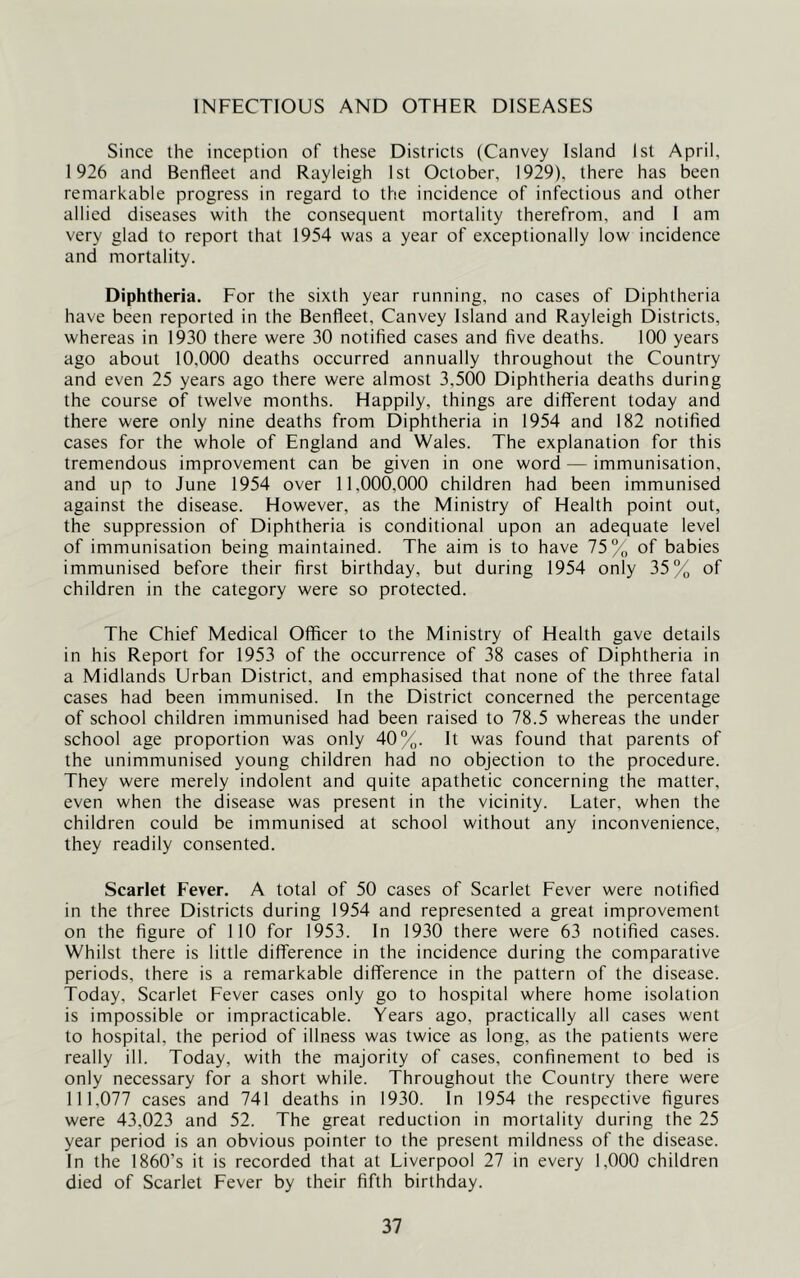 INFECTIOUS AND OTHER DISEASES Since the inception of these Districts (Canvey Island 1st April, 1926 and Benfleet and Rayleigh 1st October, 1929), there has been remarkable progress in regard to the incidence of infectious and other allied diseases with the consequent mortality therefrom, and I am very glad to report that 1954 was a year of exceptionally low incidence and mortality. Diphtheria. For the sixth year running, no cases of Diphtheria have been reported in the Benfleet, Canvey Island and Rayleigh Districts, whereas in 1930 there were 30 notified cases and five deaths. 100 years ago about 10,000 deaths occurred annually throughout the Country and even 25 years ago there were almost 3,500 Diphtheria deaths during the course of twelve months. Happily, things are different today and there were only nine deaths from Diphtheria in 1954 and 182 notified cases for the whole of England and Wales. The explanation for this tremendous improvement can be given in one word — immunisation, and up to June 1954 over 11,000,000 children had been immunised against the disease. However, as the Ministry of Health point out, the suppression of Diphtheria is conditional upon an adequate level of immunisation being maintained. The aim is to have 75% of babies immunised before their first birthday, but during 1954 only 35% of children in the category were so protected. The Chief Medical Officer to the Ministry of Health gave details in his Report for 1953 of the occurrence of 38 cases of Diphtheria in a Midlands Urban District, and emphasised that none of the three fatal cases had been immunised. In the District concerned the percentage of school children immunised had been raised to 78.5 whereas the under school age proportion was only 40%. It was found that parents of the unimmunised young children had no objection to the procedure. They were merely indolent and quite apathetic concerning the matter, even when the disease was present in the vicinity. Later, when the children could be immunised at school without any inconvenience, they readily consented. Scarlet Fever. A total of 50 cases of Scarlet Fever were notified in the three Districts during 1954 and represented a great improvement on the figure of 110 for 1953. In 1930 there were 63 notified cases. Whilst there is little difference in the incidence during the comparative periods, there is a remarkable difference in the pattern of the disease. Today, Scarlet Fever cases only go to hospital where home isolation is impossible or impracticable. Years ago, practically all cases went to hospital, the period of illness was twice as long, as the patients were really ill. Today, with the majority of cases, confinement to bed is only necessary for a short while. Throughout the Country there were 111,077 cases and 741 deaths in 1930. In 1954 the respective figures were 43,023 and 52. The great reduction in mortality during the 25 year period is an obvious pointer to the present mildness of the disease. In the 1860’s it is recorded that at Liverpool 27 in every 1,000 children died of Scarlet Fever by their fifth birthday.
