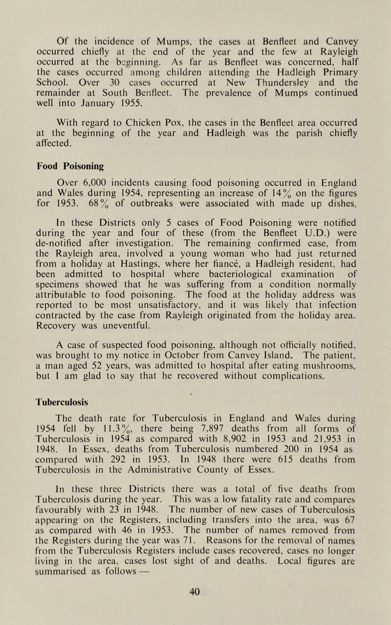 Of the incidence of Mumps, the cases at Benfleet and Canvey occurred chiefly at the end of the year and the few at Rayleigh occurred at the beginning. As far as Benfleet was concerned, half the cases occurred among children attending the Hadleigh Primary School. Over 30 cases occurred at New Thundersley and the remainder at South Benfleet. The prevalence of Mumps continued well into January 1955. With regard to Chicken Pox, the cases in the Benfleet area occurred at the beginning of the year and Hadleigh was the parish chiefly affected. Food Poisoning Over 6,000 incidents causing food poisoning occurred in England and Wales during 1954, representing an increase of 14% on the figures for 1953. 68% of outbreaks were associated with made up dishes. In these Districts only 5 cases of Food Poisoning were notified during the year and four of these (from the Benfleet U.D.) were de-notified after investigation. The remaining confirmed case, from the Rayleigh area, involved a young woman who had just returned from a holiday at Hastings, where her fiance, a Hadleigh resident, had been admitted to hospital where bacteriological examination of specimens showed that he was suffering from a condition normally attributable to food poisoning. The food at the holiday address was reported to be most unsatisfactory, and it was likely that infection contracted by the case from Rayleigh originated from the holiday area. Recovery was uneventful. A case of suspected food poisoning, although not officially notified, was brought to my notice in October from Canvey Island. The patient, a man aged 52 years, was admitted to hospital after eating mushrooms, but I am glad to say that he recovered without complications. Tuberculosis The death rate for Tuberculosis in England and Wales during 1954 fell by 11.3%, there being 7,897 deaths from all forms of Tuberculosis in 1954 as compared with 8,902 in 1953 and 21,953 in 1948. In Essex, deaths from Tuberculosis numbered 200 in 1954 as compared with 292 in 1953. In 1948 there were 615 deaths from Tubereulosis in the Administrative County of Essex. In these three Districts there was a total of five deaths from Tuberculosis during the year. This was a low fatality rate and compares favourably with 23 in 1948. The number of new cases of Tuberculosis appearing on the Registers, including transfers into the area, was 67 as compared with 46 in 1953. The number of names removed from the Registers during the year was 71. Reasons for the removal of names from the Tuberculosis Registers include cases recovered, cases no longer living in the area, cases lost sight of and deaths. Local figures are summarised as follows —