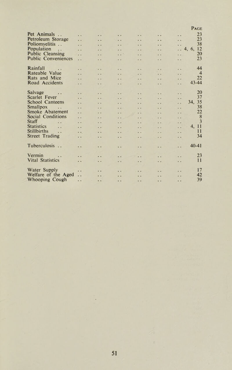Page Pet Animals .. .. .. .. .. .. 23 Petroleum Storage .. .. .. .. .. .. 23 Poliomyelitis . . .. .. .. .. .. .. 38 Population .. .. .. .. .. .. .. 4, 6, 12 Public Cleansing .. .. .. .. 20 Public Conveniences .. .. .. .. .. 23 Rainfall .. .. .. .. .. .. .. 44 Rateable Value .. .. .. .. .. .. 4 Rats and Mice .. .. .. .. .. 22 Road Accidents .. .. .. .. .. .. 43-44 Salvage .. .. .. .. .. .. .. 20 Scarlet Fever .. .. .. .. .. ., 37 School Canteens .. .. .. .. .. .. 34, 35 Smallpox .. .. .. .. .. .. .. 38 Smoke Abatement .. .. .. .. .. 22 Social Conditions .. .. .. .. .. .. 8 Staff .. .. . . .. .. .. .. 3 Statistics .. .. .. .. .. .. .. 4, 11 Stillbirths .. .. .. .. .. .. 11 Street Trading .. .. .. .. .. .. 34 Tuberculosis .. .. .. .. .. .. .. 40-41 Vermin .. .. .. .. .. .. .. 23 Vital Statistics .. .. .. .. .. .. II Water Supply .. .. .. .. .. .. 17 Welfare of the Aged .. .. .. .. .. .. 42 Whooping Cough .. .. .. .. .. .. 39