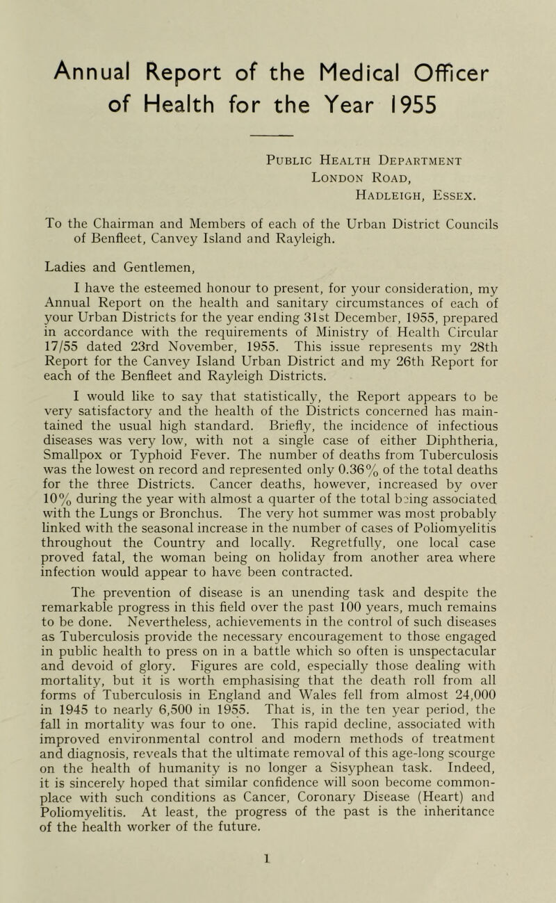 Annual Report of the Medical Officer of Health for the Year 1955 Public Health Department London Road, Hadleigh, Essex. To the Chairman and Members of each of the Urban District Councils of Benfleet, Canvey Island and Rayleigh. Ladies and Gentlemen, I have the esteemed honour to present, for your consideration, my Annual Report on the health and sanitary circumstances of each of your Urban Districts for the year ending 31st December, 1955, prepared in accordance with the requirements of Ministry of Health Circular 17/55 dated 23rd November, 1955. This issue represents my 28th Report for the Canvey Island Urban District and my 26th Report for each of the Benfleet and Rayleigh Districts. I would like to say that statistically, the Report appears to be very satisfactory and the health of the Districts concerned has main- tained the usual high standard. Briefly, the incidence of infectious diseases was very low, with not a single case of either Diphtheria, Smallpox or Typhoid Fever. The number of deaths from Tuberculosis was the lowest on record and represented only 0.36% of the total deaths for the three Districts. Cancer deaths, however, increased by over 10% during the year with almost a quarter of the total being associated with the Lungs or Bronchus. The very hot summer was most probably linked with the seasonal increase in the number of cases of Poliomyelitis throughout the Country and locally. Regretfully, one local case proved fatal, the woman being on holiday from another area where infection would appear to have been contracted. The prevention of disease is an unending task and despite the remarkable progress in this field over the past 100 years, much remains to be done. Nevertheless, achievements in the control of such diseases as Tuberculosis provide the necessary encouragement to those engaged in public health to press on in a battle which so often is unspectacular and devoid of glory. Figures are cold, especially those dealing with mortality, but it is worth emphasising that the death roll from all forms of Tuberculosis in England and Wales fell from almost 24,000 in 1945 to nearly 6,500 in 1955. That is, in the ten year period, the fall in mortality was four to one. This rapid decline, associated with improved environmental control and modern methods of treatment and diagnosis, reveals that the ultimate removal of this age-long scourge on the health of humanity is no longer a Sisyphean task. Indeed, it is sincerely hoped that similar confidence will soon become common- place with such conditions as Cancer, Coronary Disease (Heart) and Poliomyelitis. At least, the progress of the past is the inheritance of the health worker of the future.